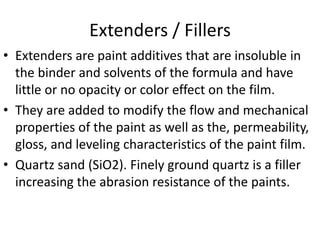Extenders / Fillers
• Extenders are paint additives that are insoluble in
the binder and solvents of the formula and have
little or no opacity or color effect on the film.
• They are added to modify the flow and mechanical
properties of the paint as well as the, permeability,
gloss, and leveling characteristics of the paint film.
• Quartz sand (SiO2). Finely ground quartz is a filler
increasing the abrasion resistance of the paints.
 