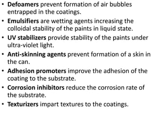 • Defoamers prevent formation of air bubbles
entrapped in the coatings.
• Emulsifiers are wetting agents increasing the
colloidal stability of the paints in liquid state.
• UV stabilizers provide stability of the paints under
ultra-violet light.
• Anti-skinning agents prevent formation of a skin in
the can.
• Adhesion promoters improve the adhesion of the
coating to the substrate.
• Corrosion inhibitors reduce the corrosion rate of
the substrate.
• Texturizers impart textures to the coatings.
 