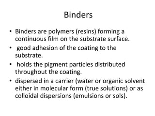 Binders
• Binders are polymers (resins) forming a
continuous film on the substrate surface.
• good adhesion of the coating to the
substrate.
• holds the pigment particles distributed
throughout the coating.
• dispersed in a carrier (water or organic solvent
either in molecular form (true solutions) or as
colloidal dispersions (emulsions or sols).
 