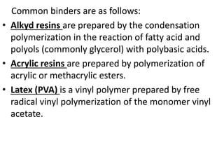 Common binders are as follows:
• Alkyd resins are prepared by the condensation
polymerization in the reaction of fatty acid and
polyols (commonly glycerol) with polybasic acids.
• Acrylic resins are prepared by polymerization of
acrylic or methacrylic esters.
• Latex (PVA) is a vinyl polymer prepared by free
radical vinyl polymerization of the monomer vinyl
acetate.
 