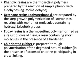 • Phenolic resins are thermosetting polymers
prepared by the reaction of simple phenol with
aldehydes (eg. formaldehyde).
• Urethane resins (polyurethanes) are prepared by
the step-growth polymerization of isocyanates
reacting with monomer molecules containing
hydroxyl (alcohol) groups.
• Epoxy resins is a thermosetting polymer formed as
a result of cross-linking a resin containing short
molecules in the presence of a hardener.
• Chlorinated rubber is prepared through
polymerization of the degraded natural rubber (in
the presence of atoms of chlorine participating in
cross-linking.
 