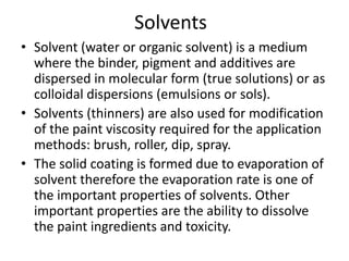 Solvents
• Solvent (water or organic solvent) is a medium
where the binder, pigment and additives are
dispersed in molecular form (true solutions) or as
colloidal dispersions (emulsions or sols).
• Solvents (thinners) are also used for modification
of the paint viscosity required for the application
methods: brush, roller, dip, spray.
• The solid coating is formed due to evaporation of
solvent therefore the evaporation rate is one of
the important properties of solvents. Other
important properties are the ability to dissolve
the paint ingredients and toxicity.
 