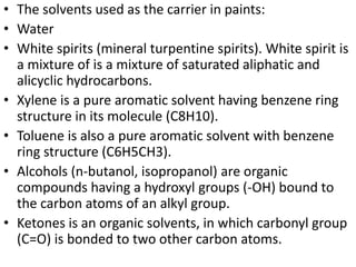 • The solvents used as the carrier in paints:
• Water
• White spirits (mineral turpentine spirits). White spirit is
a mixture of is a mixture of saturated aliphatic and
alicyclic hydrocarbons.
• Xylene is a pure aromatic solvent having benzene ring
structure in its molecule (C8H10).
• Toluene is also a pure aromatic solvent with benzene
ring structure (C6H5CH3).
• Alcohols (n-butanol, isopropanol) are organic
compounds having a hydroxyl groups (-OH) bound to
the carbon atoms of an alkyl group.
• Ketones is an organic solvents, in which carbonyl group
(C=O) is bonded to two other carbon atoms.
 