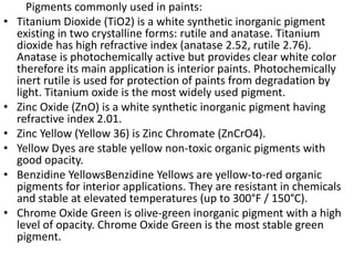 Pigments commonly used in paints:
• Titanium Dioxide (TiO2) is a white synthetic inorganic pigment
existing in two crystalline forms: rutile and anatase. Titanium
dioxide has high refractive index (anatase 2.52, rutile 2.76).
Anatase is photochemically active but provides clear white color
therefore its main application is interior paints. Photochemically
inert rutile is used for protection of paints from degradation by
light. Titanium oxide is the most widely used pigment.
• Zinc Oxide (ZnO) is a white synthetic inorganic pigment having
refractive index 2.01.
• Zinc Yellow (Yellow 36) is Zinc Chromate (ZnCrO4).
• Yellow Dyes are stable yellow non-toxic organic pigments with
good opacity.
• Benzidine YellowsBenzidine Yellows are yellow-to-red organic
pigments for interior applications. They are resistant in chemicals
and stable at elevated temperatures (up to 300°F / 150°C).
• Chrome Oxide Green is olive-green inorganic pigment with a high
level of opacity. Chrome Oxide Green is the most stable green
pigment.
 