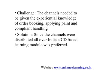 • Challenge: The channels needed to
be given the experiential knowledge
of order booking, applying paint and
compliant handling
• Solution: Since the channels were
distributed all over India a CD based
learning module was preferred.




               Website : www.enhancelearning.co.in
 