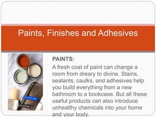PAINTS:
A fresh coat of paint can change a
room from dreary to divine. Stains,
sealants, caulks, and adhesives help
you build everything from a new
bathroom to a bookcase. But all these
useful products can also introduce
unhealthy chemicals into your home
and your body.
Paints, Finishes and Adhesives
 