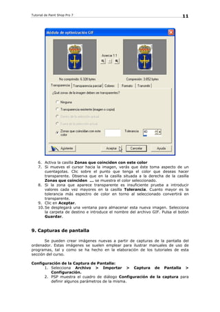 Tutorial de Paint Shop Pro 7
11
6. Activa la casilla Zonas que coinciden con este color
7. Si mueves el cursor hacia la imagen, verás que éste toma aspecto de un
cuentagotas. Clic sobre el punto que tenga el color que deseas hacer
transparente. Observa que en la casilla situada a la derecha de la casilla
Zonas que coinciden ... se muestra el color seleccionado.
8. Si la zona que aparece transparente es insuficiente prueba a introducir
valores cada vez mayores en la casilla Tolerancia. Cuanto mayor es la
tolerancia más espectro de color en torno al seleccionado convertirá en
transparente.
9. Clic en Aceptar.
10. Se desplegará una ventana para almacenar esta nueva imagen. Selecciona
la carpeta de destino e introduce el nombre del archivo GIF. Pulsa el botón
Guardar.
9. Capturas de pantalla
Se pueden crear imágenes nuevas a partir de capturas de la pantalla del
ordenador. Estas imágenes se suelen emplear para ilustrar manuales de uso de
programas, tal y como se ha hecho en la elaboración de los tutoriales de esta
sección del curso.
Configuración de la Captura de Pantalla:
1. Selecciona Archivo > Importar > Captura de Pantalla >
Configuración.
2. PSP muestra el cuadro de diálogo Configuración de la captura para
definir algunos parámetros de la misma.
 