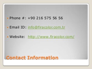 

Phone #: +90 216 575 56 56



Email ID: info@firacolor.com.tr



Website: http://www.firacolor.com/

Contact Information

 