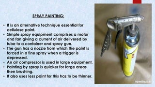 SPRAY PAINTING:
• It is an alternative technique essential for
cellulose paint.
• Simple spray equipment comprises a motor
and fan giving a current of air delivered by
tube to a container and spray gun.
• The gun has a nozzle from which the paint is
forced in a fine spray when a trigger is
depressed.
• An air compressor is used in large equipment.
• Painting by spray is quicker for large areas
then brushing.
• It also uses less paint for this has to be thinner.
 