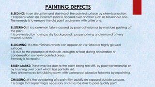PAINTING DEFECTS
BLEEDING: Its an disruption and staining of the painted surface by chemical action.
It happens when an incorrect paint is applied over another such as bituminous one.
The remedy is to remove the old paint and renew with a like one.
BLISTERING: It is a common failure caused by poor adhesion or by moisture pushing off
the paint.
It is prevented by having a dry background , proper prining and removal of very
resionous knots.
BLOOMING: It is the mistiness which can appear on varnished or highly glossed
surfaces.
It is due to the presence of moisture, draughts or frost during application or
condensation on newly painted areas.
Remedy is to repaint.
BRUSH MARKS: These may be due to the paint being too stiff, by poor workmanship or
by brushing over paint which has partially set.
They are removed by rubbing down with waterproof abrasive followed by repainting.
CHALKING: It is the powdering of a paint film usually on exposed outside surfaces.
It is a sign that repainting is necessary and may be due to poor quality paint.
 