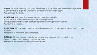 CISSING: It is the shrinking of a paint film usually in quite small, but sometimes large areas.
It is often due to a greasy undercoat or lack of key between coats.
Repainting is the cure.
CRACKING: It starts as fine hair cracks and may turn to flaking.
It can be due to lack of elasticity in the finishing coat or.
Unequal elasticity between coats of a paint containing excessive driers.
Remedy is to repaint.
CRINKLING: It is due to incorrect application and excess of paint which forms “runs” on the
surface.
Remedy is to rub down and start again.
FLAKING: It is due to poor adhesion or presence of moisture during painting or
Due to inadequate cleaning and preparation.
Remedy is the defective areas must be redone.
 
