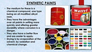 SYNTHETIC PAINTS
• The medium for these is a
chemical compound, one type
being an oil modified alkyd
resin.
• They have the advantages
over oil paints in setting more
quickly and offering greater
durability where corrosion is a
danger.
• They also have a better flow
and are easier to apply.
• Drying is by evaporation of the
solvent, by oxidation and
chemical change.
 