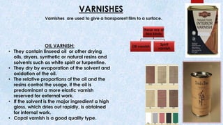 VARNISHES
These are of
two kinds
Oil varnish
Spirit
varnish
Varnishes are used to give a transparent film to a surface.
OIL VARNISH:
• They contain linseed oil or other drying
oils, dryers, synthetic or natural resins and
solvents such as white spirit or turpentine.
• They dry by evaporation of the solvent and
oxidation of the oil.
• The relative proportions of the oil and the
resins control the usage, if the oil is
predominant a more elastic varnish
reserved for external work.
• If the solvent is the major ingredient a high
gloss, which dries out rapidly, is obtained
for internal work.
• Copal varnish is a good quality type.
 