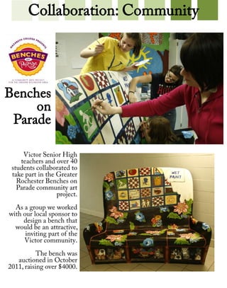 Collaboration: Community




Benches
     on
 Parade

     Victor Senior High
    teachers and over 40
 students collaborated to
 take part in the Greater
   Rochester Benches on
   Parade community art
                  project.
  As a group we worked
with our local sponsor to
     design a bench that
  would be an attractive,
      inviting part of the
     Victor community.
           The bench was
   auctioned in October
2011, raising over $4000.
 