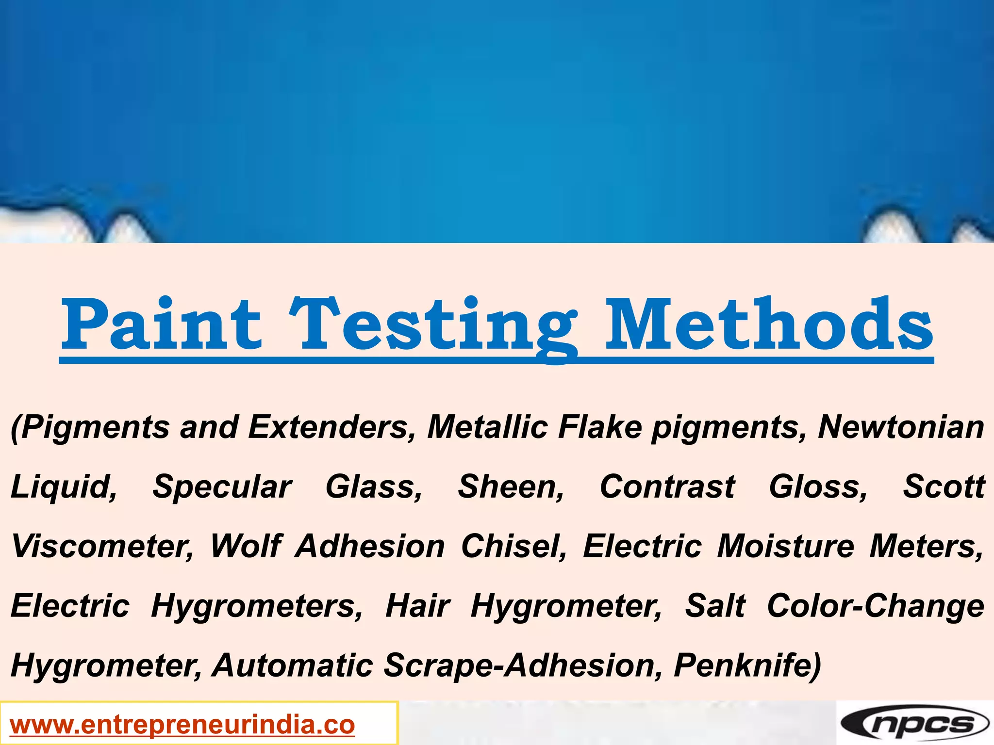 www.entrepreneurindia.co
Paint Testing Methods
(Pigments and Extenders, Metallic Flake pigments, Newtonian
Liquid, Specular Glass, Sheen, Contrast Gloss, Scott
Viscometer, Wolf Adhesion Chisel, Electric Moisture Meters,
Electric Hygrometers, Hair Hygrometer, Salt Color-Change
Hygrometer, Automatic Scrape-Adhesion, Penknife)
 