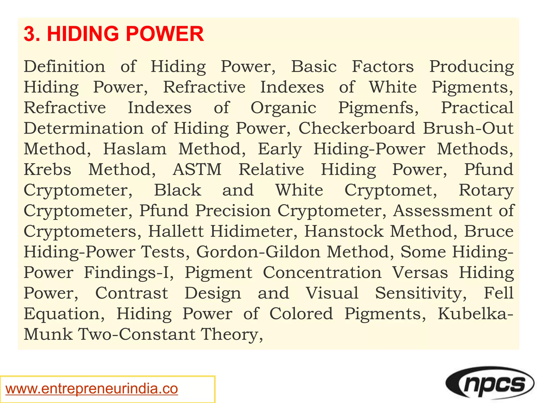 www.entrepreneurindia.co
3. HIDING POWER
Definition of Hiding Power, Basic Factors Producing
Hiding Power, Refractive Indexes of White Pigments,
Refractive Indexes of Organic Pigmenfs, Practical
Determination of Hiding Power, Checkerboard Brush-Out
Method, Haslam Method, Early Hiding-Power Methods,
Krebs Method, ASTM Relative Hiding Power, Pfund
Cryptometer, Black and White Cryptomet, Rotary
Cryptometer, Pfund Precision Cryptometer, Assessment of
Cryptometers, Hallett Hidimeter, Hanstock Method, Bruce
Hiding-Power Tests, Gordon-Gildon Method, Some Hiding-
Power Findings-I, Pigment Concentration Versas Hiding
Power, Contrast Design and Visual Sensitivity, Fell
Equation, Hiding Power of Colored Pigments, Kubelka-
Munk Two-Constant Theory,
 