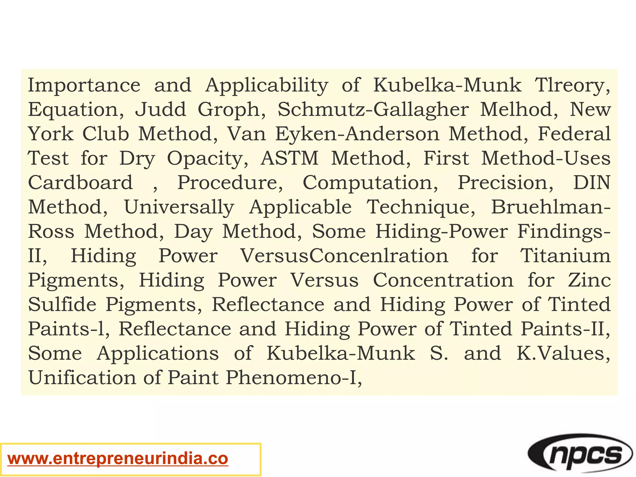 www.entrepreneurindia.co
Importance and Applicability of Kubelka-Munk Tlreory,
Equation, Judd Groph, Schmutz-Gallagher Melhod, New
York Club Method, Van Eyken-Anderson Method, Federal
Test for Dry Opacity, ASTM Method, First Method-Uses
Cardboard , Procedure, Computation, Precision, DIN
Method, Universally Applicable Technique, Bruehlman-
Ross Method, Day Method, Some Hiding-Power Findings-
II, Hiding Power VersusConcenlration for Titanium
Pigments, Hiding Power Versus Concentration for Zinc
Sulfide Pigments, Reflectance and Hiding Power of Tinted
Paints-l, Reflectance and Hiding Power of Tinted Paints-II,
Some Applications of Kubelka-Munk S. and K.Values,
Unification of Paint Phenomeno-I,
 