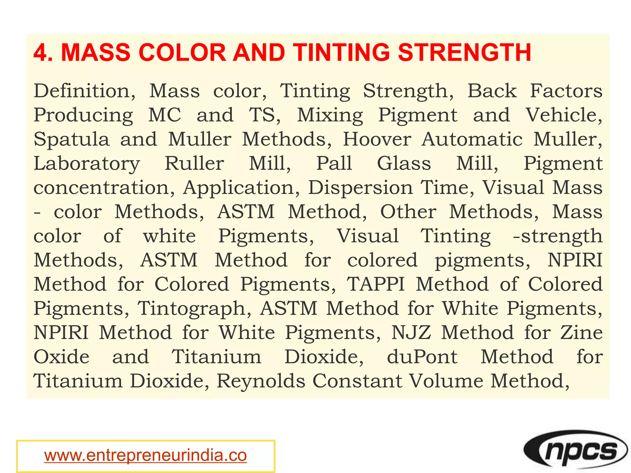 www.entrepreneurindia.co
4. MASS COLOR AND TINTING STRENGTH
Definition, Mass color, Tinting Strength, Back Factors
Producing MC and TS, Mixing Pigment and Vehicle,
Spatula and Muller Methods, Hoover Automatic Muller,
Laboratory Ruller Mill, Pall Glass Mill, Pigment
concentration, Application, Dispersion Time, Visual Mass
- color Methods, ASTM Method, Other Methods, Mass
color of white Pigments, Visual Tinting -strength
Methods, ASTM Method for colored pigments, NPIRI
Method for Colored Pigments, TAPPI Method of Colored
Pigments, Tintograph, ASTM Method for White Pigments,
NPIRI Method for White Pigments, NJZ Method for Zine
Oxide and Titanium Dioxide, duPont Method for
Titanium Dioxide, Reynolds Constant Volume Method,
 