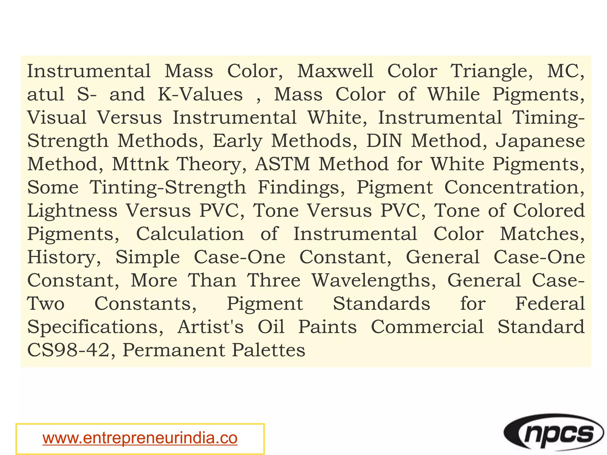 www.entrepreneurindia.co
Instrumental Mass Color, Maxwell Color Triangle, MC,
atul S- and K-Values , Mass Color of While Pigments,
Visual Versus Instrumental White, Instrumental Timing-
Strength Methods, Early Methods, DIN Method, Japanese
Method, Mttnk Theory, ASTM Method for White Pigments,
Some Tinting-Strength Findings, Pigment Concentration,
Lightness Versus PVC, Tone Versus PVC, Tone of Colored
Pigments, Calculation of Instrumental Color Matches,
History, Simple Case-One Constant, General Case-One
Constant, More Than Three Wavelengths, General Case-
Two Constants, Pigment Standards for Federal
Specifications, Artist's Oil Paints Commercial Standard
CS98-42, Permanent Palettes
 