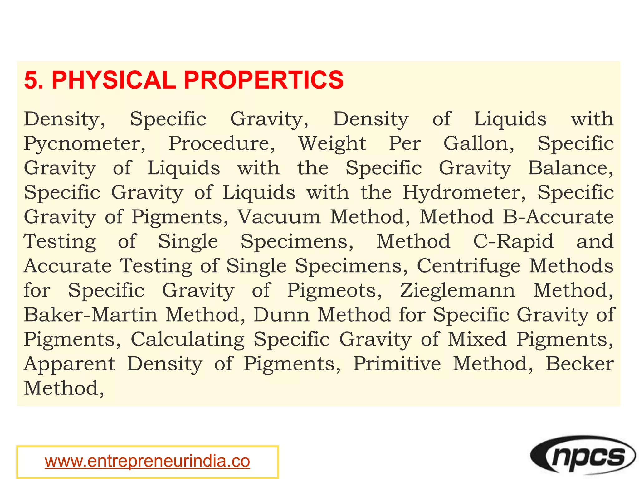 www.entrepreneurindia.co
5. PHYSICAL PROPERTICS
Density, Specific Gravity, Density of Liquids with
Pycnometer, Procedure, Weight Per Gallon, Specific
Gravity of Liquids with the Specific Gravity Balance,
Specific Gravity of Liquids with the Hydrometer, Specific
Gravity of Pigments, Vacuum Method, Method B-Accurate
Testing of Single Specimens, Method C-Rapid and
Accurate Testing of Single Specimens, Centrifuge Methods
for Specific Gravity of Pigmeots, Zieglemann Method,
Baker-Martin Method, Dunn Method for Specific Gravity of
Pigments, Calculating Specific Gravity of Mixed Pigments,
Apparent Density of Pigments, Primitive Method, Becker
Method,
 