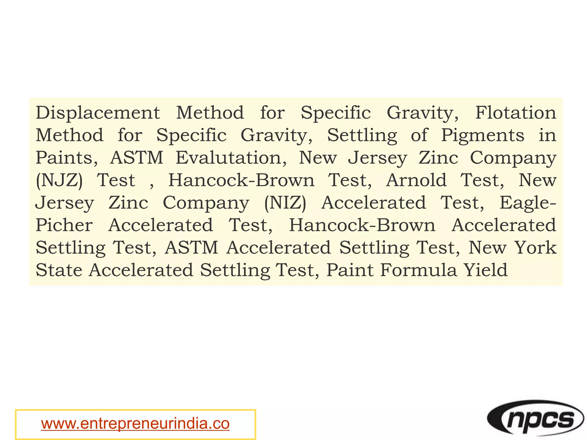 www.entrepreneurindia.co
Displacement Method for Specific Gravity, Flotation
Method for Specific Gravity, Settling of Pigments in
Paints, ASTM Evalutation, New Jersey Zinc Company
(NJZ) Test , Hancock-Brown Test, Arnold Test, New
Jersey Zinc Company (NIZ) Accelerated Test, Eagle-
Picher Accelerated Test, Hancock-Brown Accelerated
Settling Test, ASTM Accelerated Settling Test, New York
State Accelerated Settling Test, Paint Formula Yield
 