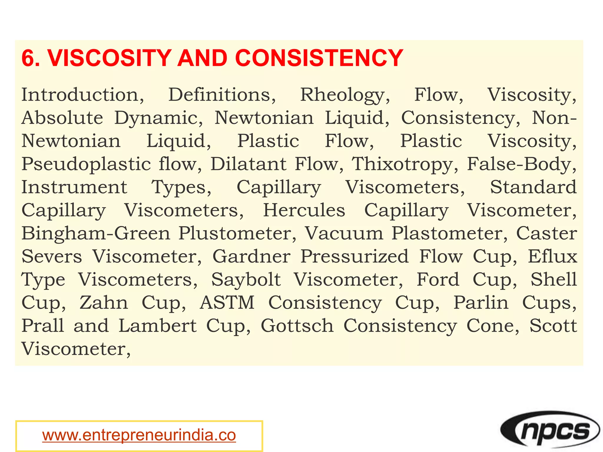 www.entrepreneurindia.co
6. VISCOSITY AND CONSISTENCY
Introduction, Definitions, Rheology, Flow, Viscosity,
Absolute Dynamic, Newtonian Liquid, Consistency, Non-
Newtonian Liquid, Plastic Flow, Plastic Viscosity,
Pseudoplastic flow, Dilatant Flow, Thixotropy, False-Body,
Instrument Types, Capillary Viscometers, Standard
Capillary Viscometers, Hercules Capillary Viscometer,
Bingham-Green Plustometer, Vacuum Plastometer, Caster
Severs Viscometer, Gardner Pressurized Flow Cup, Eflux
Type Viscometers, Saybolt Viscometer, Ford Cup, Shell
Cup, Zahn Cup, ASTM Consistency Cup, Parlin Cups,
Prall and Lambert Cup, Gottsch Consistency Cone, Scott
Viscometer,
 