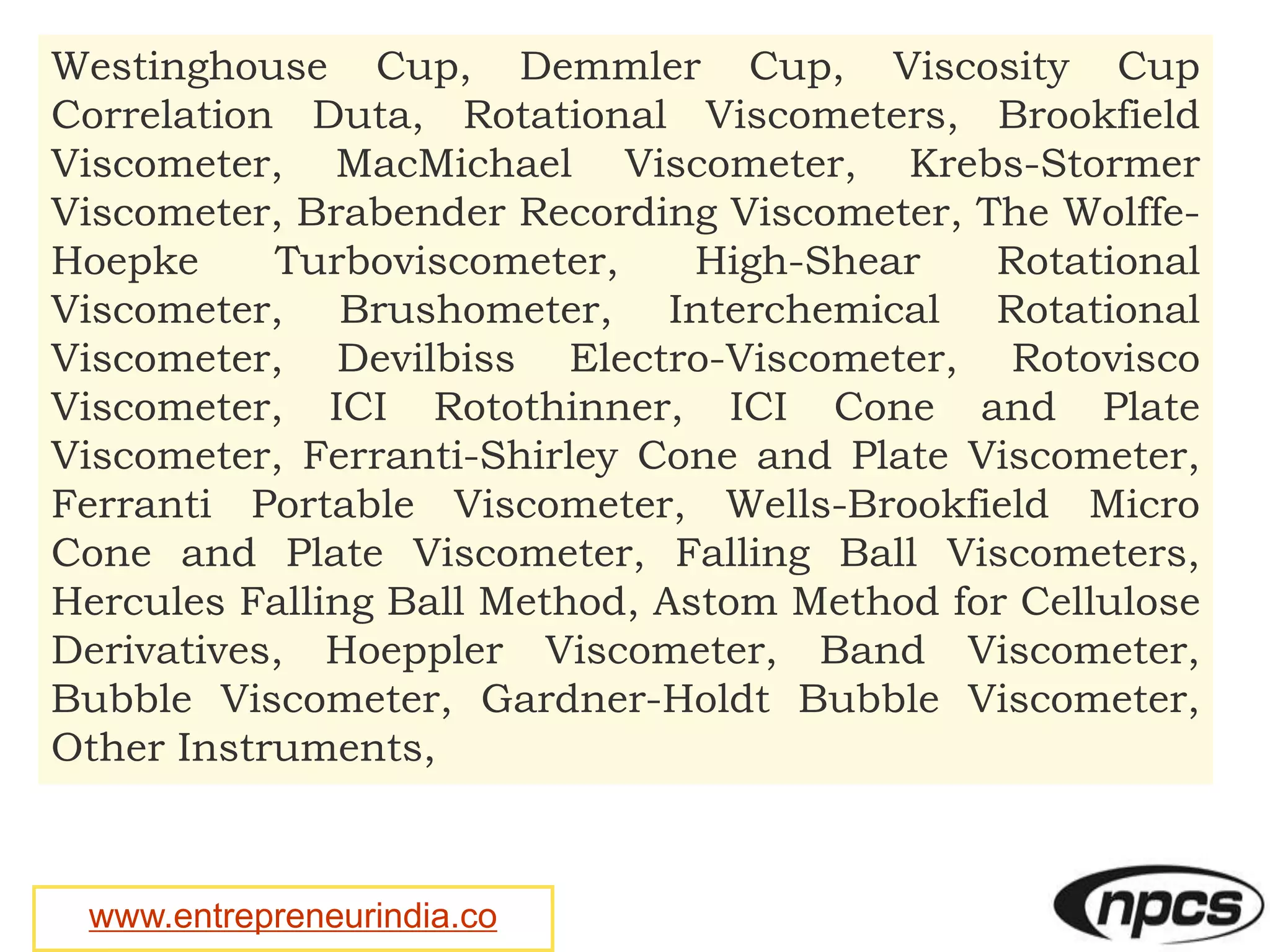 www.entrepreneurindia.co
Westinghouse Cup, Demmler Cup, Viscosity Cup
Correlation Duta, Rotational Viscometers, Brookfield
Viscometer, MacMichael Viscometer, Krebs-Stormer
Viscometer, Brabender Recording Viscometer, The Wolffe-
Hoepke Turboviscometer, High-Shear Rotational
Viscometer, Brushometer, Interchemical Rotational
Viscometer, Devilbiss Electro-Viscometer, Rotovisco
Viscometer, ICI Rotothinner, ICI Cone and Plate
Viscometer, Ferranti-Shirley Cone and Plate Viscometer,
Ferranti Portable Viscometer, Wells-Brookfield Micro
Cone and Plate Viscometer, Falling Ball Viscometers,
Hercules Falling Ball Method, Astom Method for Cellulose
Derivatives, Hoeppler Viscometer, Band Viscometer,
Bubble Viscometer, Gardner-Holdt Bubble Viscometer,
Other Instruments,
 