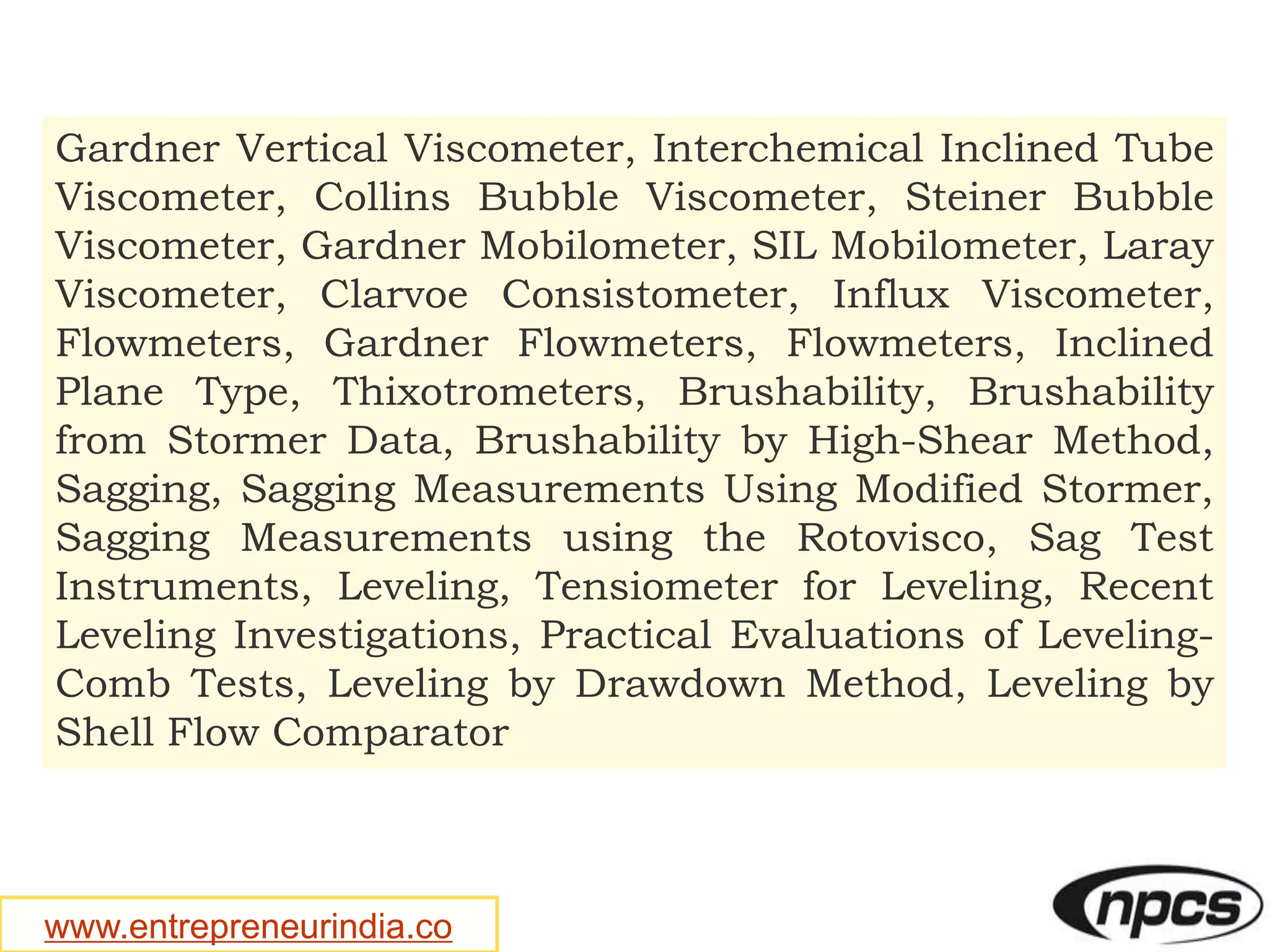 www.entrepreneurindia.co
Gardner Vertical Viscometer, Interchemical Inclined Tube
Viscometer, Collins Bubble Viscometer, Steiner Bubble
Viscometer, Gardner Mobilometer, SIL Mobilometer, Laray
Viscometer, Clarvoe Consistometer, Influx Viscometer,
Flowmeters, Gardner Flowmeters, Flowmeters, Inclined
Plane Type, Thixotrometers, Brushability, Brushability
from Stormer Data, Brushability by High-Shear Method,
Sagging, Sagging Measurements Using Modified Stormer,
Sagging Measurements using the Rotovisco, Sag Test
Instruments, Leveling, Tensiometer for Leveling, Recent
Leveling Investigations, Practical Evaluations of Leveling-
Comb Tests, Leveling by Drawdown Method, Leveling by
Shell Flow Comparator
 