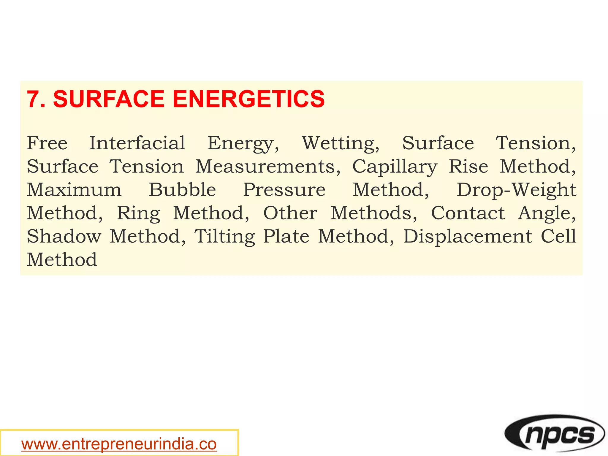 www.entrepreneurindia.co
7. SURFACE ENERGETICS
Free Interfacial Energy, Wetting, Surface Tension,
Surface Tension Measurements, Capillary Rise Method,
Maximum Bubble Pressure Method, Drop-Weight
Method, Ring Method, Other Methods, Contact Angle,
Shadow Method, Tilting Plate Method, Displacement Cell
Method
 