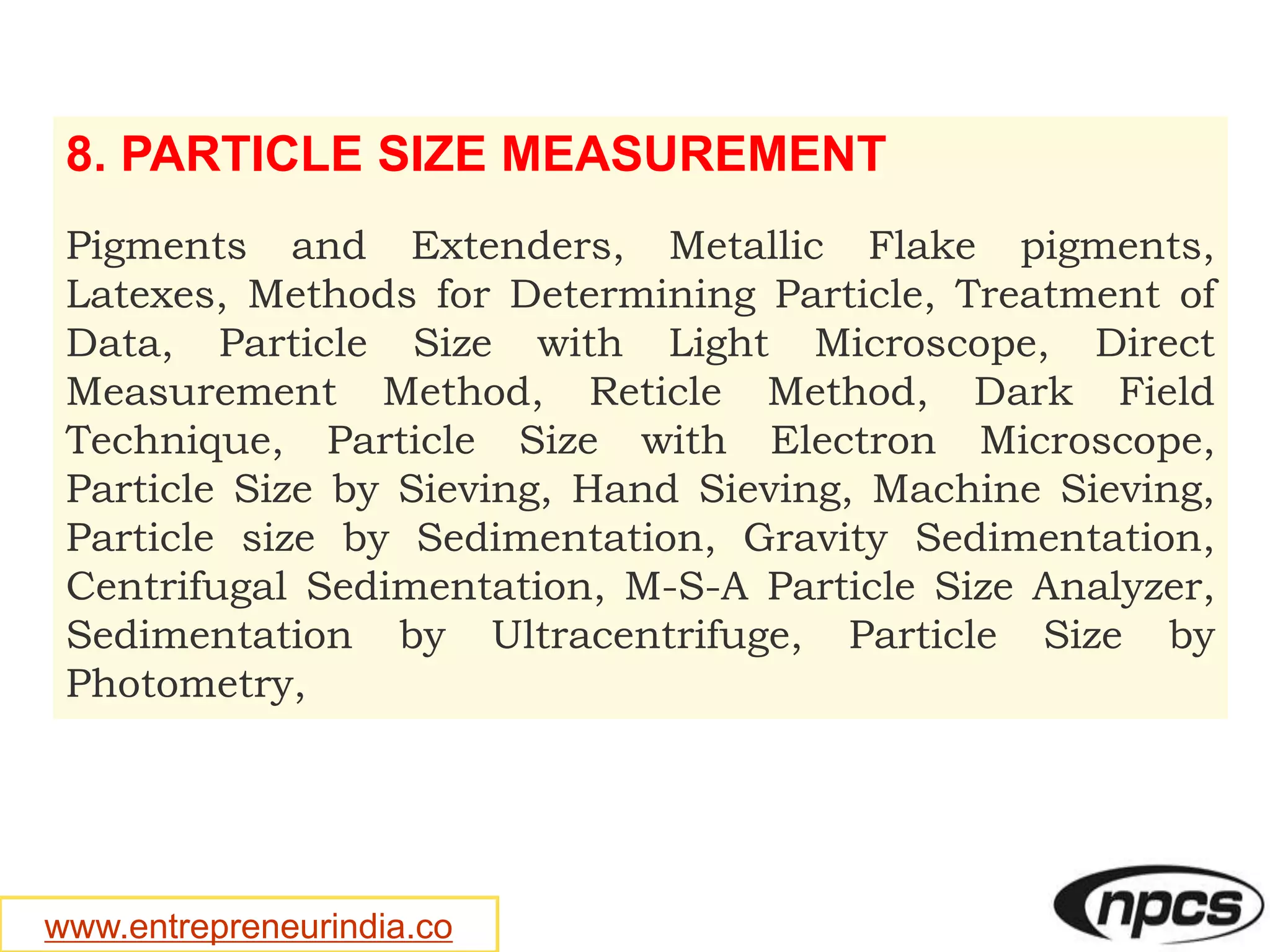 www.entrepreneurindia.co
8. PARTICLE SIZE MEASUREMENT
Pigments and Extenders, Metallic Flake pigments,
Latexes, Methods for Determining Particle, Treatment of
Data, Particle Size with Light Microscope, Direct
Measurement Method, Reticle Method, Dark Field
Technique, Particle Size with Electron Microscope,
Particle Size by Sieving, Hand Sieving, Machine Sieving,
Particle size by Sedimentation, Gravity Sedimentation,
Centrifugal Sedimentation, M-S-A Particle Size Analyzer,
Sedimentation by Ultracentrifuge, Particle Size by
Photometry,
 