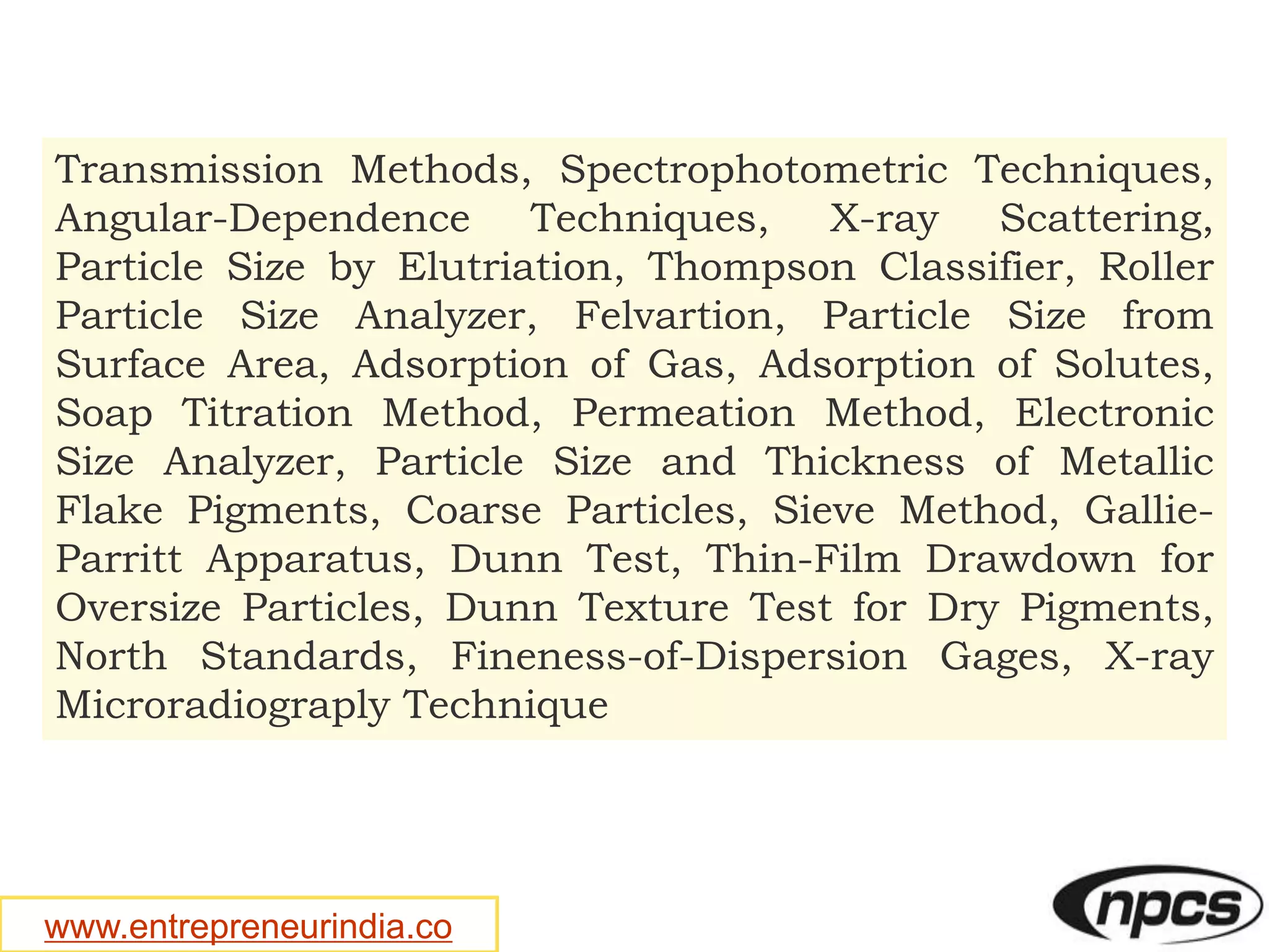 www.entrepreneurindia.co
Transmission Methods, Spectrophotometric Techniques,
Angular-Dependence Techniques, X-ray Scattering,
Particle Size by Elutriation, Thompson Classifier, Roller
Particle Size Analyzer, Felvartion, Particle Size from
Surface Area, Adsorption of Gas, Adsorption of Solutes,
Soap Titration Method, Permeation Method, Electronic
Size Analyzer, Particle Size and Thickness of Metallic
Flake Pigments, Coarse Particles, Sieve Method, Gallie-
Parritt Apparatus, Dunn Test, Thin-Film Drawdown for
Oversize Particles, Dunn Texture Test for Dry Pigments,
North Standards, Fineness-of-Dispersion Gages, X-ray
Microradiograply Technique
 