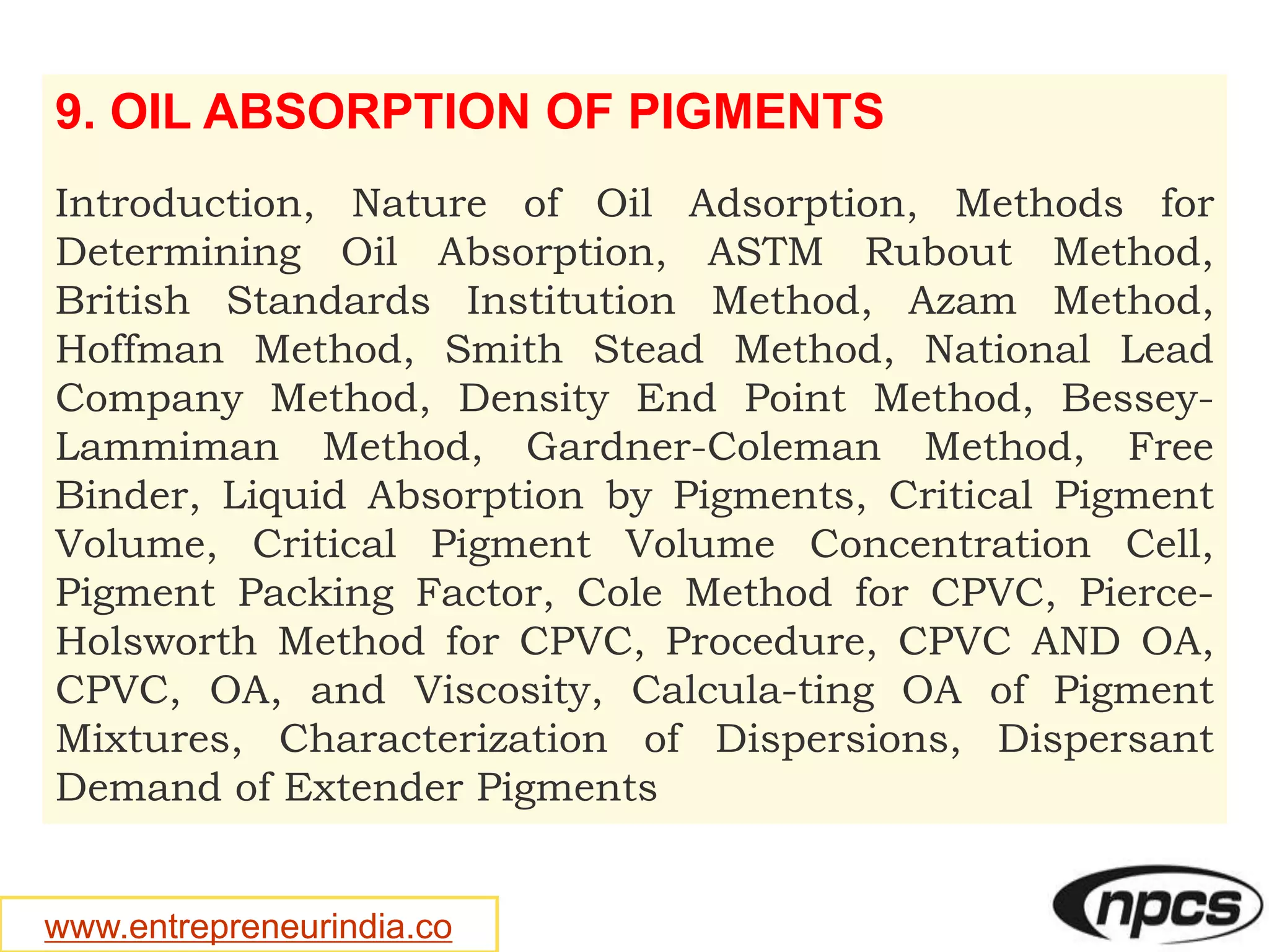 www.entrepreneurindia.co
9. OIL ABSORPTION OF PIGMENTS
Introduction, Nature of Oil Adsorption, Methods for
Determining Oil Absorption, ASTM Rubout Method,
British Standards Institution Method, Azam Method,
Hoffman Method, Smith Stead Method, National Lead
Company Method, Density End Point Method, Bessey-
Lammiman Method, Gardner-Coleman Method, Free
Binder, Liquid Absorption by Pigments, Critical Pigment
Volume, Critical Pigment Volume Concentration Cell,
Pigment Packing Factor, Cole Method for CPVC, Pierce-
Holsworth Method for CPVC, Procedure, CPVC AND OA,
CPVC, OA, and Viscosity, Calcula-ting OA of Pigment
Mixtures, Characterization of Dispersions, Dispersant
Demand of Extender Pigments
 