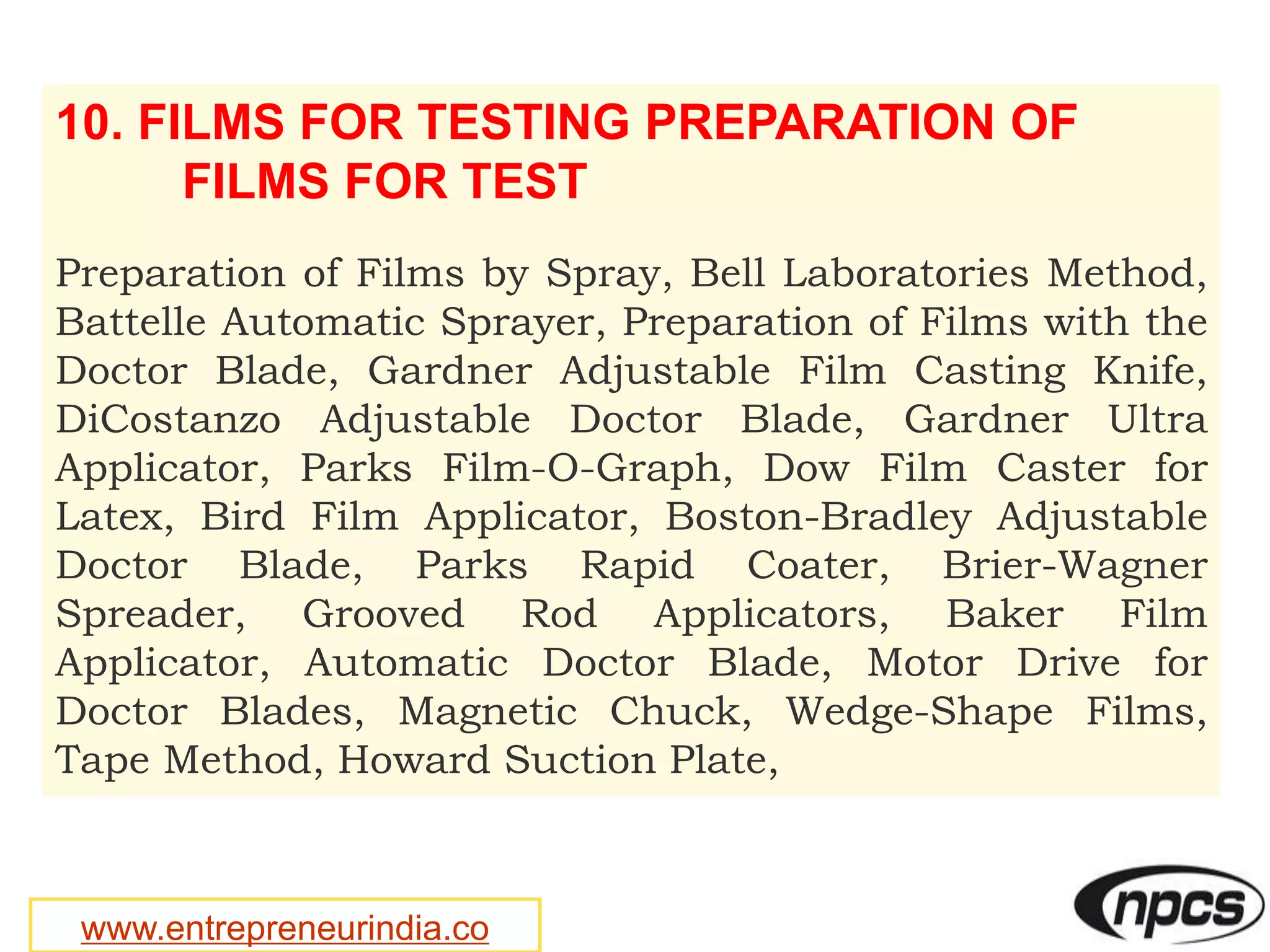 www.entrepreneurindia.co
10. FILMS FOR TESTING PREPARATION OF
FILMS FOR TEST
Preparation of Films by Spray, Bell Laboratories Method,
Battelle Automatic Sprayer, Preparation of Films with the
Doctor Blade, Gardner Adjustable Film Casting Knife,
DiCostanzo Adjustable Doctor Blade, Gardner Ultra
Applicator, Parks Film-O-Graph, Dow Film Caster for
Latex, Bird Film Applicator, Boston-Bradley Adjustable
Doctor Blade, Parks Rapid Coater, Brier-Wagner
Spreader, Grooved Rod Applicators, Baker Film
Applicator, Automatic Doctor Blade, Motor Drive for
Doctor Blades, Magnetic Chuck, Wedge-Shape Films,
Tape Method, Howard Suction Plate,
 