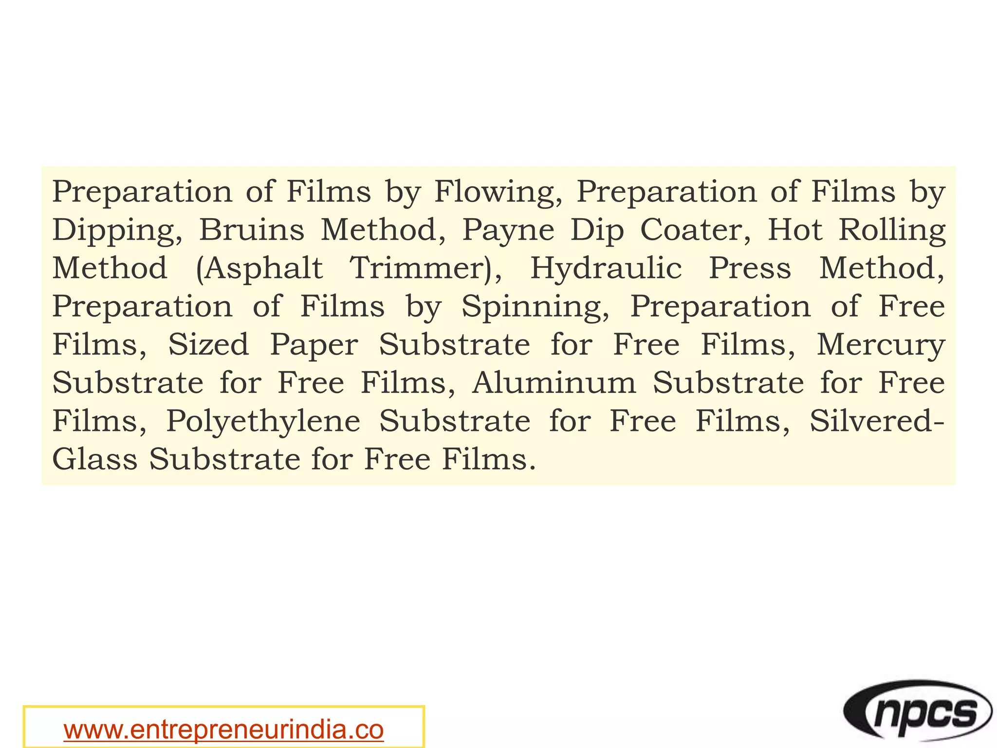 www.entrepreneurindia.co
Preparation of Films by Flowing, Preparation of Films by
Dipping, Bruins Method, Payne Dip Coater, Hot Rolling
Method (Asphalt Trimmer), Hydraulic Press Method,
Preparation of Films by Spinning, Preparation of Free
Films, Sized Paper Substrate for Free Films, Mercury
Substrate for Free Films, Aluminum Substrate for Free
Films, Polyethylene Substrate for Free Films, Silvered-
Glass Substrate for Free Films.
 