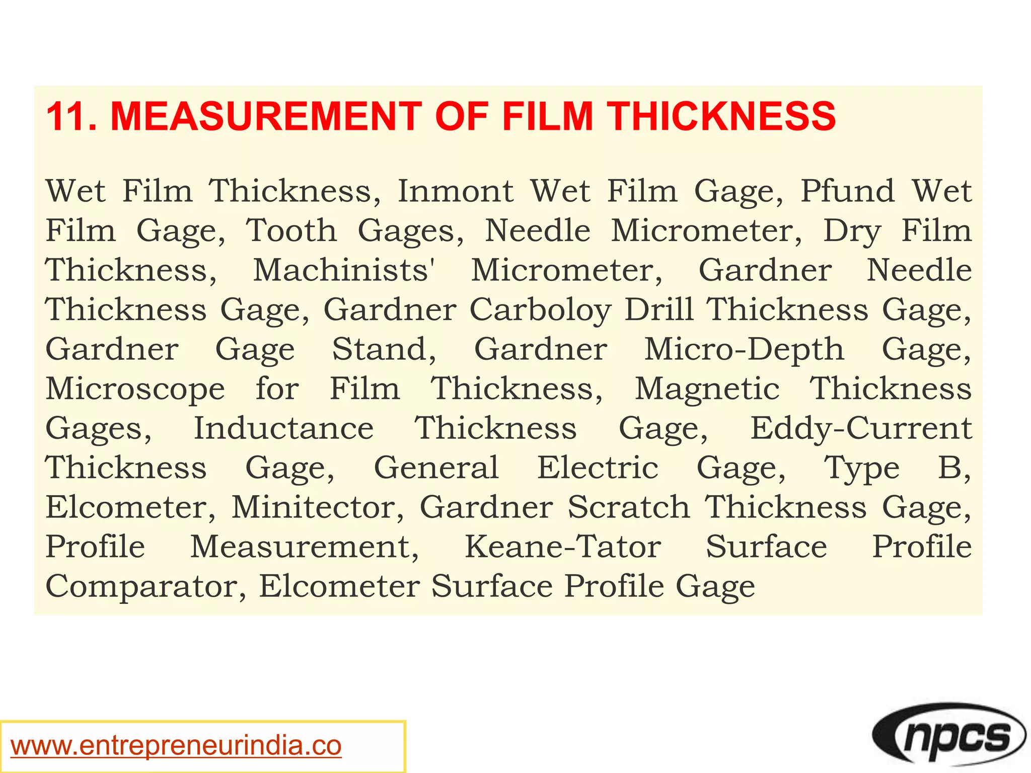 www.entrepreneurindia.co
11. MEASUREMENT OF FILM THICKNESS
Wet Film Thickness, Inmont Wet Film Gage, Pfund Wet
Film Gage, Tooth Gages, Needle Micrometer, Dry Film
Thickness, Machinists' Micrometer, Gardner Needle
Thickness Gage, Gardner Carboloy Drill Thickness Gage,
Gardner Gage Stand, Gardner Micro-Depth Gage,
Microscope for Film Thickness, Magnetic Thickness
Gages, Inductance Thickness Gage, Eddy-Current
Thickness Gage, General Electric Gage, Type B,
Elcometer, Minitector, Gardner Scratch Thickness Gage,
Profile Measurement, Keane-Tator Surface Profile
Comparator, Elcometer Surface Profile Gage
 
