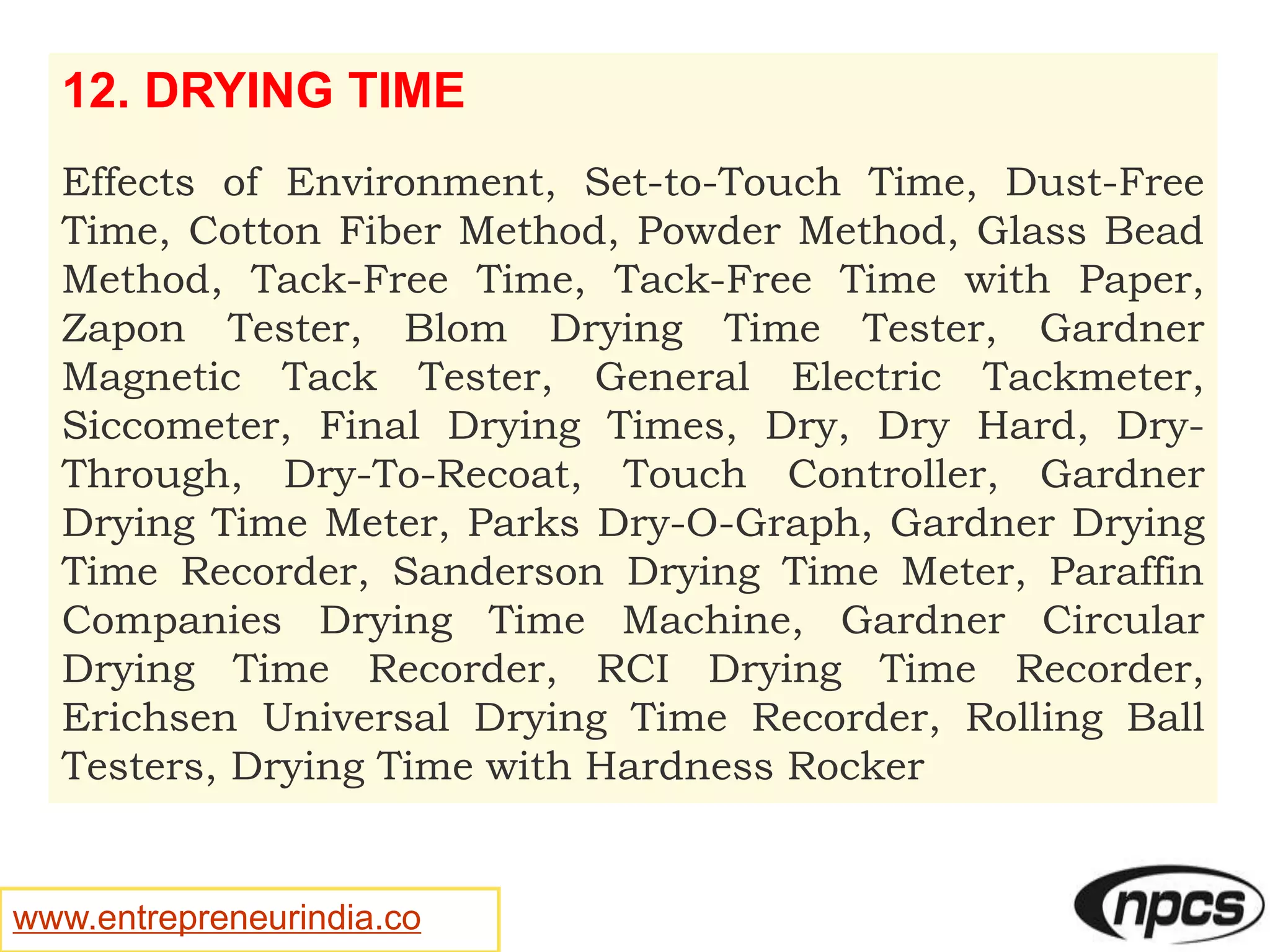 www.entrepreneurindia.co
12. DRYING TIME
Effects of Environment, Set-to-Touch Time, Dust-Free
Time, Cotton Fiber Method, Powder Method, Glass Bead
Method, Tack-Free Time, Tack-Free Time with Paper,
Zapon Tester, Blom Drying Time Tester, Gardner
Magnetic Tack Tester, General Electric Tackmeter,
Siccometer, Final Drying Times, Dry, Dry Hard, Dry-
Through, Dry-To-Recoat, Touch Controller, Gardner
Drying Time Meter, Parks Dry-O-Graph, Gardner Drying
Time Recorder, Sanderson Drying Time Meter, Paraffin
Companies Drying Time Machine, Gardner Circular
Drying Time Recorder, RCI Drying Time Recorder,
Erichsen Universal Drying Time Recorder, Rolling Ball
Testers, Drying Time with Hardness Rocker
 