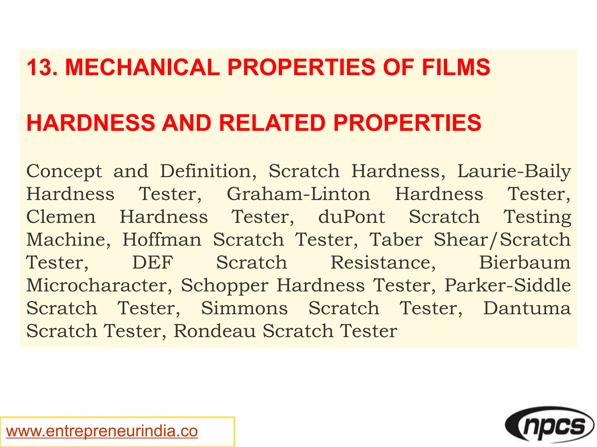 www.entrepreneurindia.co
13. MECHANICAL PROPERTIES OF FILMS
HARDNESS AND RELATED PROPERTIES
Concept and Definition, Scratch Hardness, Laurie-Baily
Hardness Tester, Graham-Linton Hardness Tester,
Clemen Hardness Tester, duPont Scratch Testing
Machine, Hoffman Scratch Tester, Taber Shear/Scratch
Tester, DEF Scratch Resistance, Bierbaum
Microcharacter, Schopper Hardness Tester, Parker-Siddle
Scratch Tester, Simmons Scratch Tester, Dantuma
Scratch Tester, Rondeau Scratch Tester
 