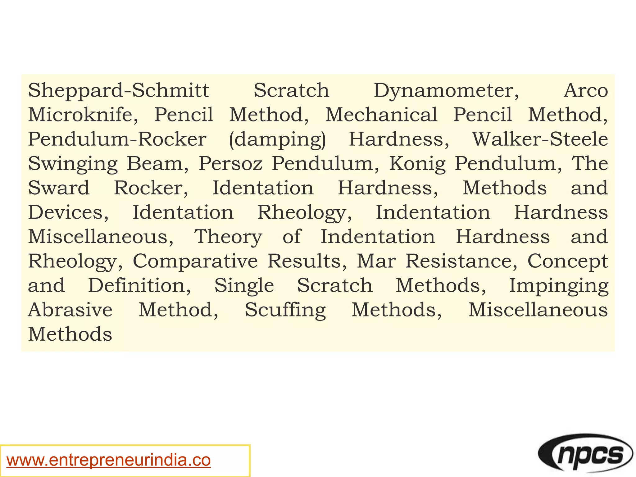 www.entrepreneurindia.co
Sheppard-Schmitt Scratch Dynamometer, Arco
Microknife, Pencil Method, Mechanical Pencil Method,
Pendulum-Rocker (damping) Hardness, Walker-Steele
Swinging Beam, Persoz Pendulum, Konig Pendulum, The
Sward Rocker, Identation Hardness, Methods and
Devices, Identation Rheology, Indentation Hardness
Miscellaneous, Theory of Indentation Hardness and
Rheology, Comparative Results, Mar Resistance, Concept
and Definition, Single Scratch Methods, Impinging
Abrasive Method, Scuffing Methods, Miscellaneous
Methods
 