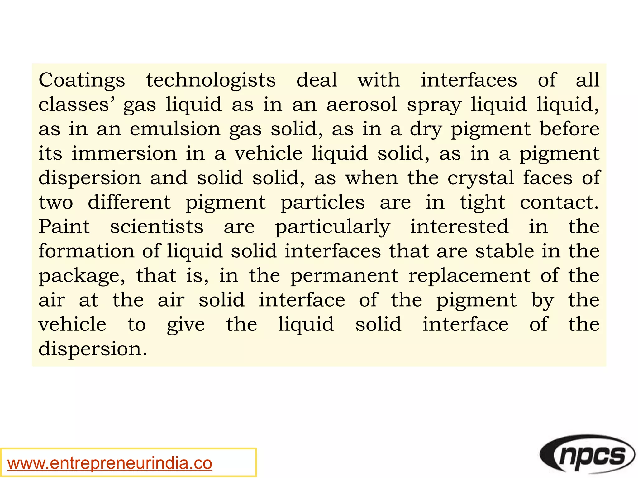 www.entrepreneurindia.co
Coatings technologists deal with interfaces of all
classes’ gas liquid as in an aerosol spray liquid liquid,
as in an emulsion gas solid, as in a dry pigment before
its immersion in a vehicle liquid solid, as in a pigment
dispersion and solid solid, as when the crystal faces of
two different pigment particles are in tight contact.
Paint scientists are particularly interested in the
formation of liquid solid interfaces that are stable in the
package, that is, in the permanent replacement of the
air at the air solid interface of the pigment by the
vehicle to give the liquid solid interface of the
dispersion.
 