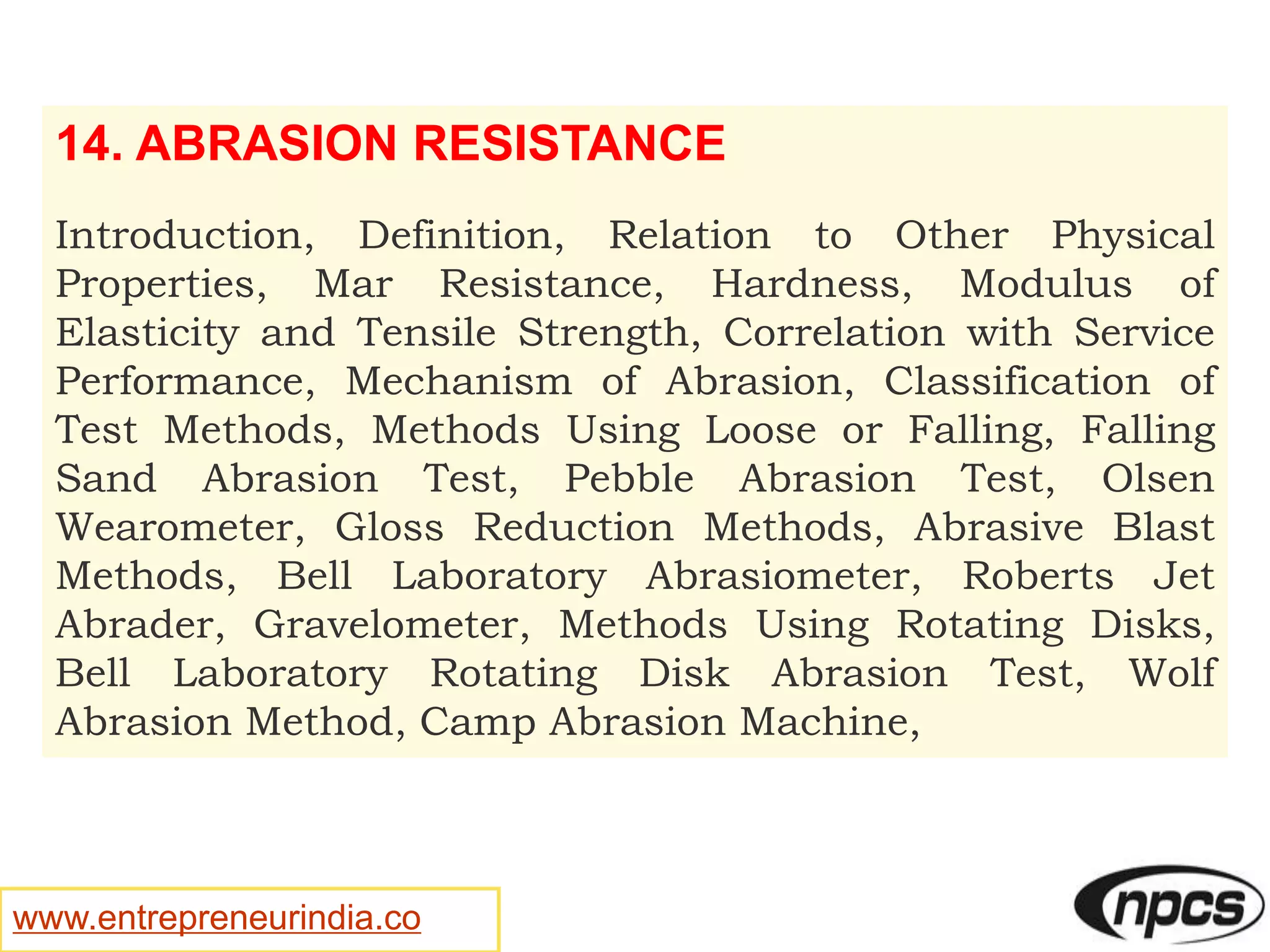 www.entrepreneurindia.co
14. ABRASION RESISTANCE
Introduction, Definition, Relation to Other Physical
Properties, Mar Resistance, Hardness, Modulus of
Elasticity and Tensile Strength, Correlation with Service
Performance, Mechanism of Abrasion, Classification of
Test Methods, Methods Using Loose or Falling, Falling
Sand Abrasion Test, Pebble Abrasion Test, Olsen
Wearometer, Gloss Reduction Methods, Abrasive Blast
Methods, Bell Laboratory Abrasiometer, Roberts Jet
Abrader, Gravelometer, Methods Using Rotating Disks,
Bell Laboratory Rotating Disk Abrasion Test, Wolf
Abrasion Method, Camp Abrasion Machine,
 