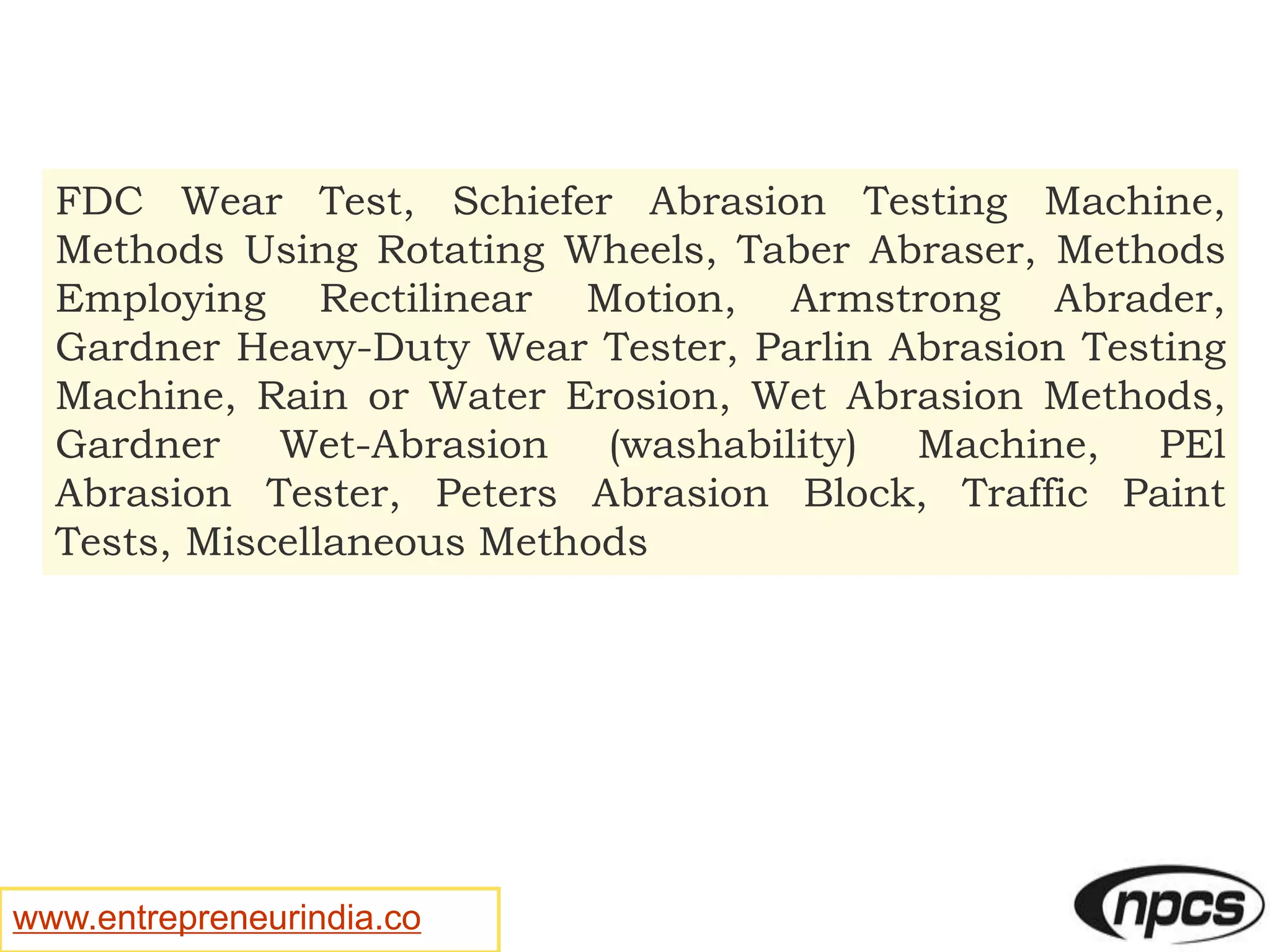 www.entrepreneurindia.co
FDC Wear Test, Schiefer Abrasion Testing Machine,
Methods Using Rotating Wheels, Taber Abraser, Methods
Employing Rectilinear Motion, Armstrong Abrader,
Gardner Heavy-Duty Wear Tester, Parlin Abrasion Testing
Machine, Rain or Water Erosion, Wet Abrasion Methods,
Gardner Wet-Abrasion (washability) Machine, PEl
Abrasion Tester, Peters Abrasion Block, Traffic Paint
Tests, Miscellaneous Methods
 