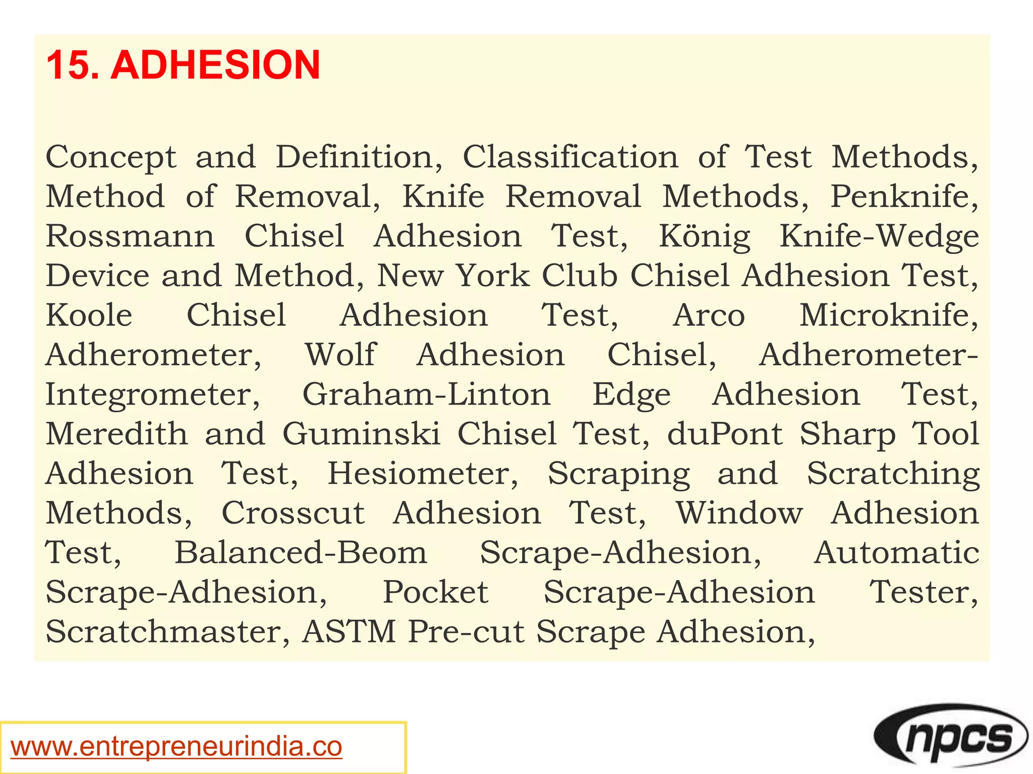 www.entrepreneurindia.co
15. ADHESION
Concept and Definition, Classification of Test Methods,
Method of Removal, Knife Removal Methods, Penknife,
Rossmann Chisel Adhesion Test, König Knife-Wedge
Device and Method, New York Club Chisel Adhesion Test,
Koole Chisel Adhesion Test, Arco Microknife,
Adherometer, Wolf Adhesion Chisel, Adherometer-
Integrometer, Graham-Linton Edge Adhesion Test,
Meredith and Guminski Chisel Test, duPont Sharp Tool
Adhesion Test, Hesiometer, Scraping and Scratching
Methods, Crosscut Adhesion Test, Window Adhesion
Test, Balanced-Beom Scrape-Adhesion, Automatic
Scrape-Adhesion, Pocket Scrape-Adhesion Tester,
Scratchmaster, ASTM Pre-cut Scrape Adhesion,
 