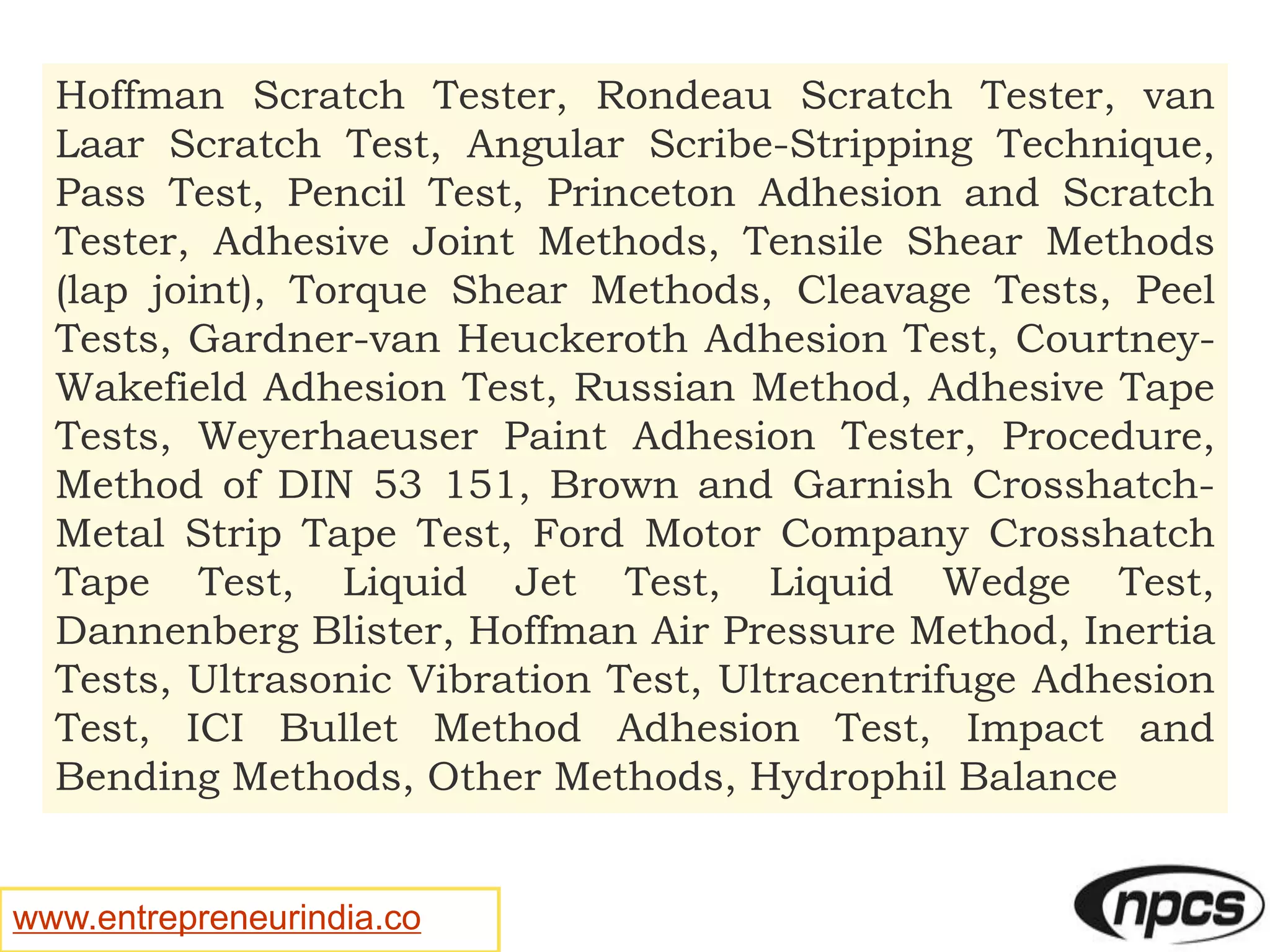 www.entrepreneurindia.co
Hoffman Scratch Tester, Rondeau Scratch Tester, van
Laar Scratch Test, Angular Scribe-Stripping Technique,
Pass Test, Pencil Test, Princeton Adhesion and Scratch
Tester, Adhesive Joint Methods, Tensile Shear Methods
(lap joint), Torque Shear Methods, Cleavage Tests, Peel
Tests, Gardner-van Heuckeroth Adhesion Test, Courtney-
Wakefield Adhesion Test, Russian Method, Adhesive Tape
Tests, Weyerhaeuser Paint Adhesion Tester, Procedure,
Method of DIN 53 151, Brown and Garnish Crosshatch-
Metal Strip Tape Test, Ford Motor Company Crosshatch
Tape Test, Liquid Jet Test, Liquid Wedge Test,
Dannenberg Blister, Hoffman Air Pressure Method, Inertia
Tests, Ultrasonic Vibration Test, Ultracentrifuge Adhesion
Test, ICI Bullet Method Adhesion Test, Impact and
Bending Methods, Other Methods, Hydrophil Balance
 