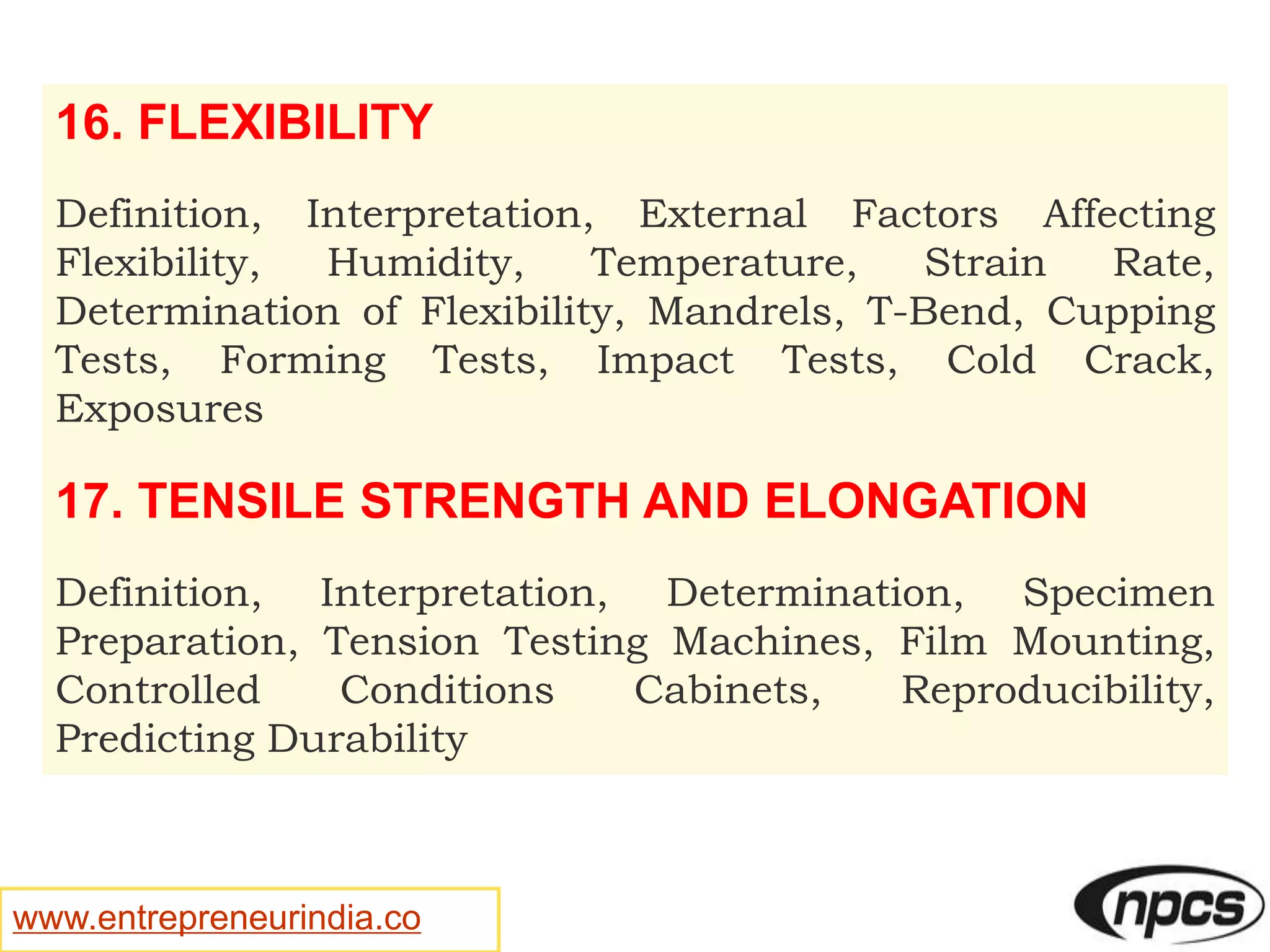 www.entrepreneurindia.co
16. FLEXIBILITY
Definition, Interpretation, External Factors Affecting
Flexibility, Humidity, Temperature, Strain Rate,
Determination of Flexibility, Mandrels, T-Bend, Cupping
Tests, Forming Tests, Impact Tests, Cold Crack,
Exposures
17. TENSILE STRENGTH AND ELONGATION
Definition, Interpretation, Determination, Specimen
Preparation, Tension Testing Machines, Film Mounting,
Controlled Conditions Cabinets, Reproducibility,
Predicting Durability
 