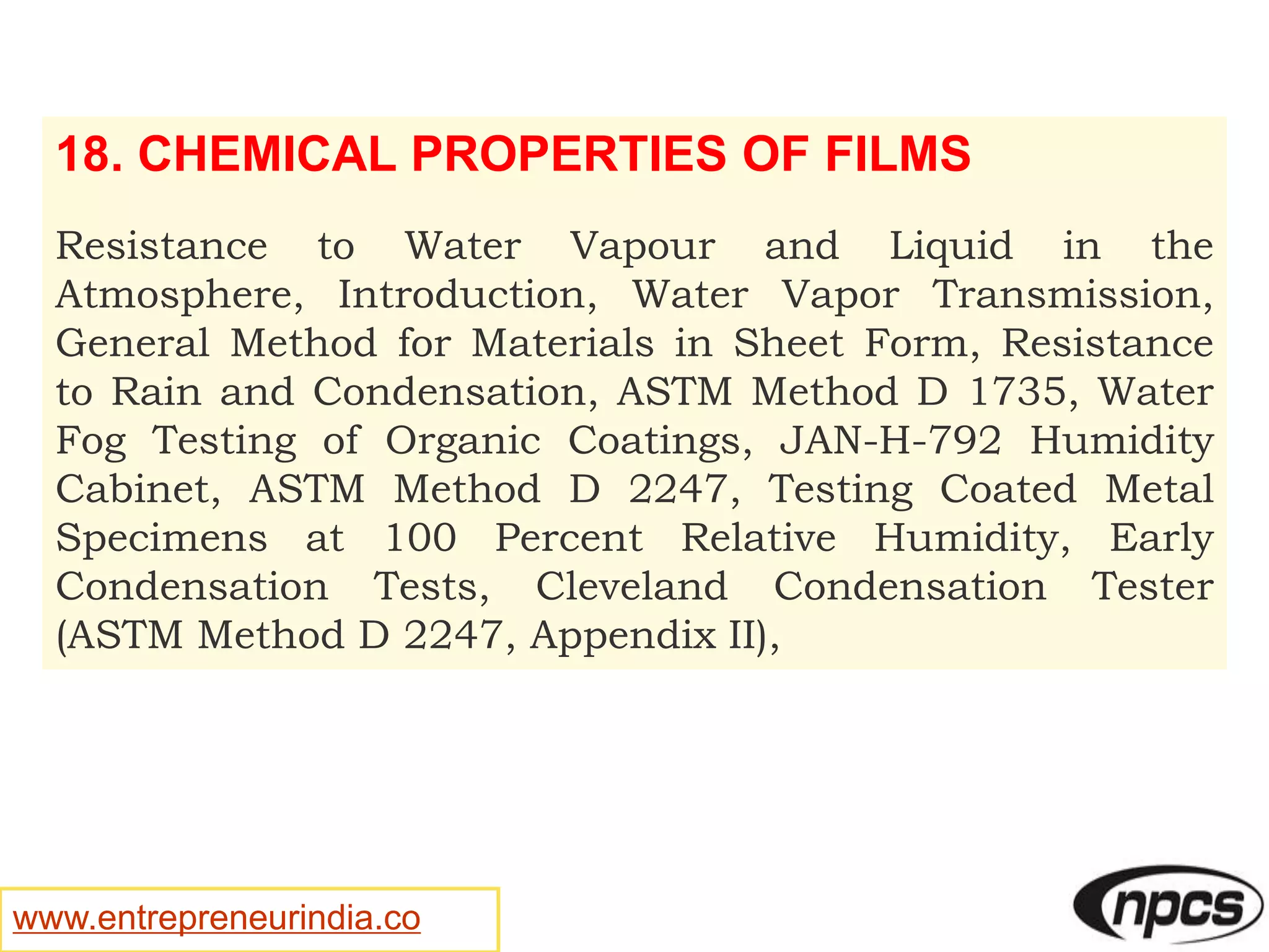 www.entrepreneurindia.co
18. CHEMICAL PROPERTIES OF FILMS
Resistance to Water Vapour and Liquid in the
Atmosphere, Introduction, Water Vapor Transmission,
General Method for Materials in Sheet Form, Resistance
to Rain and Condensation, ASTM Method D 1735, Water
Fog Testing of Organic Coatings, JAN-H-792 Humidity
Cabinet, ASTM Method D 2247, Testing Coated Metal
Specimens at 100 Percent Relative Humidity, Early
Condensation Tests, Cleveland Condensation Tester
(ASTM Method D 2247, Appendix II),
 