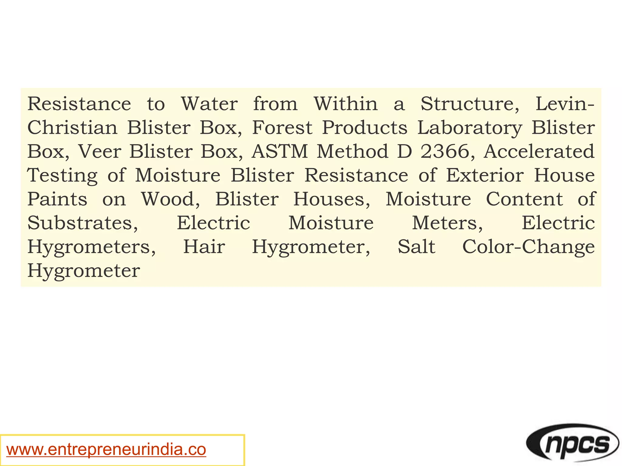 www.entrepreneurindia.co
Resistance to Water from Within a Structure, Levin-
Christian Blister Box, Forest Products Laboratory Blister
Box, Veer Blister Box, ASTM Method D 2366, Accelerated
Testing of Moisture Blister Resistance of Exterior House
Paints on Wood, Blister Houses, Moisture Content of
Substrates, Electric Moisture Meters, Electric
Hygrometers, Hair Hygrometer, Salt Color-Change
Hygrometer
 