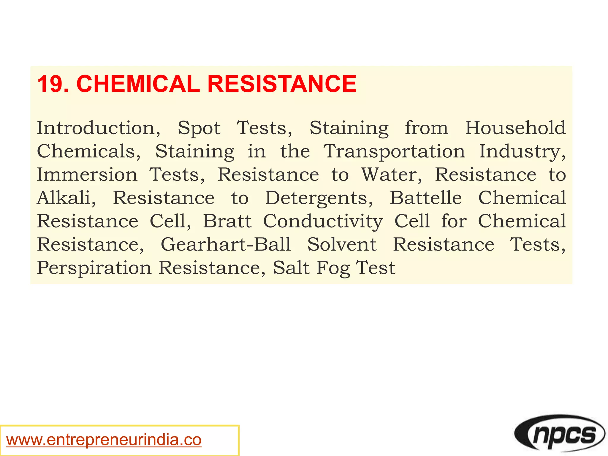 www.entrepreneurindia.co
19. CHEMICAL RESISTANCE
Introduction, Spot Tests, Staining from Household
Chemicals, Staining in the Transportation Industry,
Immersion Tests, Resistance to Water, Resistance to
Alkali, Resistance to Detergents, Battelle Chemical
Resistance Cell, Bratt Conductivity Cell for Chemical
Resistance, Gearhart-Ball Solvent Resistance Tests,
Perspiration Resistance, Salt Fog Test
 