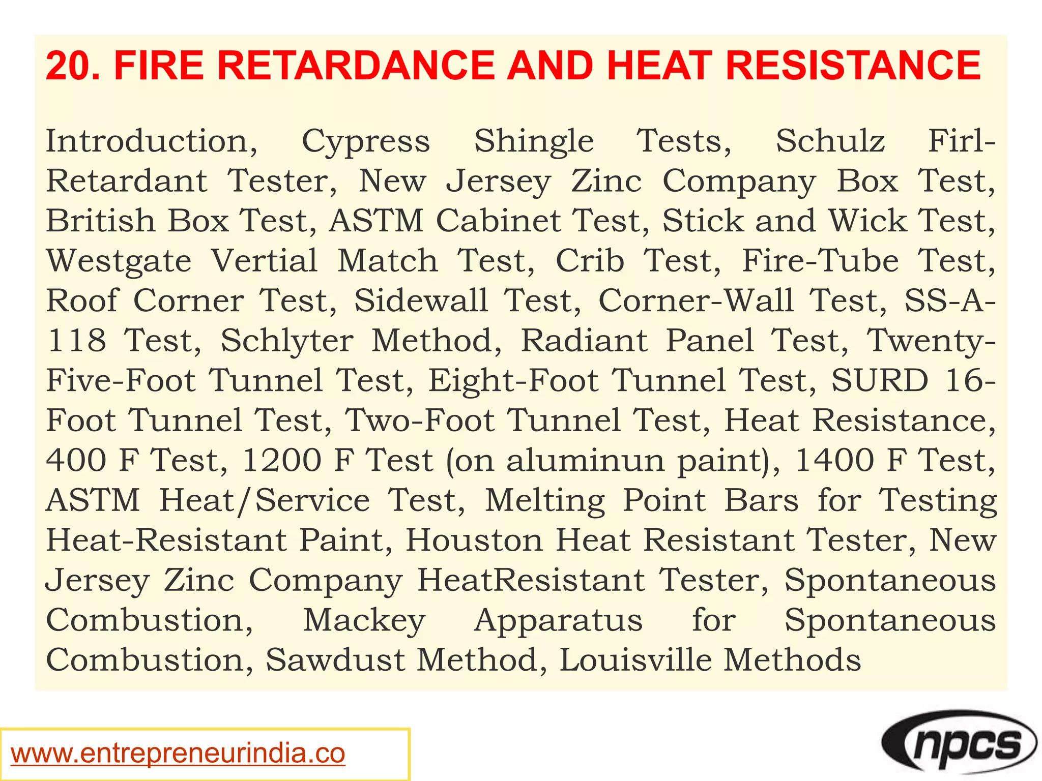 www.entrepreneurindia.co
20. FIRE RETARDANCE AND HEAT RESISTANCE
Introduction, Cypress Shingle Tests, Schulz Firl-
Retardant Tester, New Jersey Zinc Company Box Test,
British Box Test, ASTM Cabinet Test, Stick and Wick Test,
Westgate Vertial Match Test, Crib Test, Fire-Tube Test,
Roof Corner Test, Sidewall Test, Corner-Wall Test, SS-A-
118 Test, Schlyter Method, Radiant Panel Test, Twenty-
Five-Foot Tunnel Test, Eight-Foot Tunnel Test, SURD 16-
Foot Tunnel Test, Two-Foot Tunnel Test, Heat Resistance,
400 F Test, 1200 F Test (on aluminun paint), 1400 F Test,
ASTM Heat/Service Test, Melting Point Bars for Testing
Heat-Resistant Paint, Houston Heat Resistant Tester, New
Jersey Zinc Company HeatResistant Tester, Spontaneous
Combustion, Mackey Apparatus for Spontaneous
Combustion, Sawdust Method, Louisville Methods
 