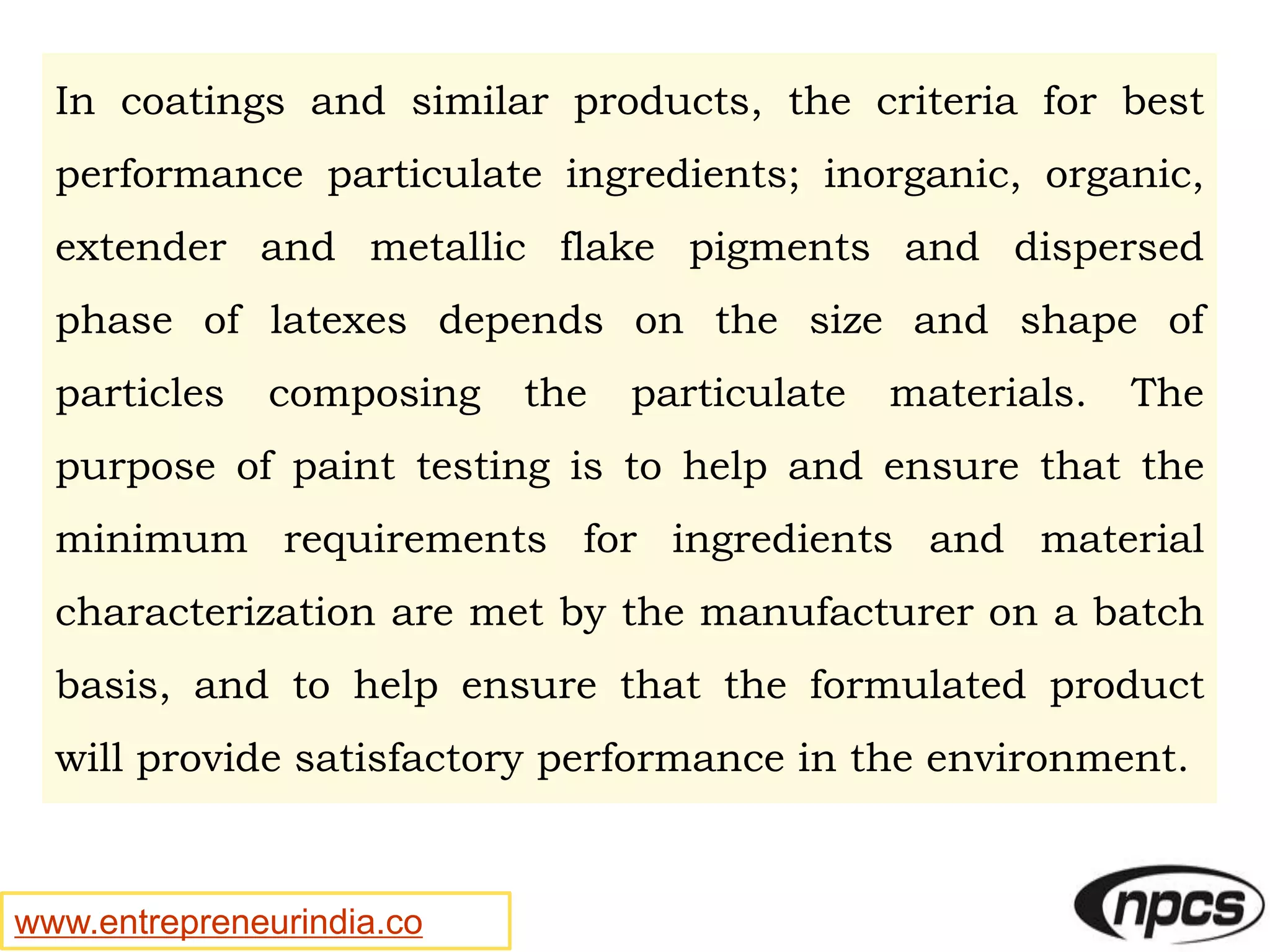 www.entrepreneurindia.co
In coatings and similar products, the criteria for best
performance particulate ingredients; inorganic, organic,
extender and metallic flake pigments and dispersed
phase of latexes depends on the size and shape of
particles composing the particulate materials. The
purpose of paint testing is to help and ensure that the
minimum requirements for ingredients and material
characterization are met by the manufacturer on a batch
basis, and to help ensure that the formulated product
will provide satisfactory performance in the environment.
 