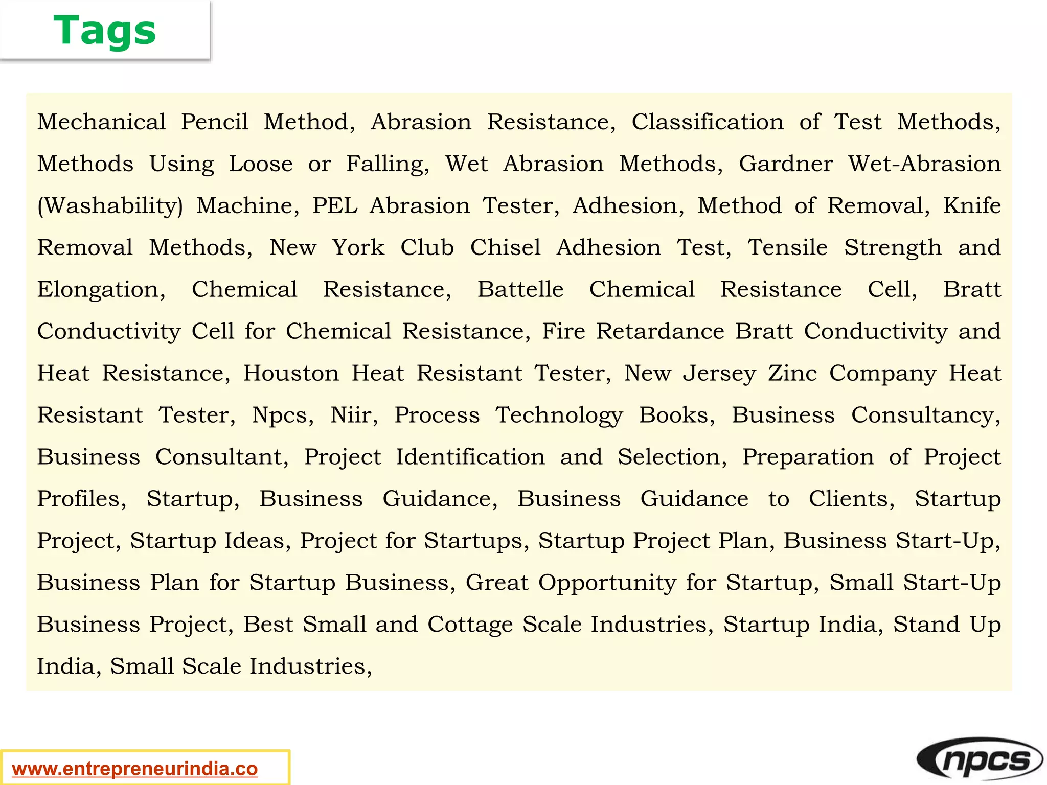 Tags
www.entrepreneurindia.co
Mechanical Pencil Method, Abrasion Resistance, Classification of Test Methods,
Methods Using Loose or Falling, Wet Abrasion Methods, Gardner Wet-Abrasion
(Washability) Machine, PEL Abrasion Tester, Adhesion, Method of Removal, Knife
Removal Methods, New York Club Chisel Adhesion Test, Tensile Strength and
Elongation, Chemical Resistance, Battelle Chemical Resistance Cell, Bratt
Conductivity Cell for Chemical Resistance, Fire Retardance Bratt Conductivity and
Heat Resistance, Houston Heat Resistant Tester, New Jersey Zinc Company Heat
Resistant Tester, Npcs, Niir, Process Technology Books, Business Consultancy,
Business Consultant, Project Identification and Selection, Preparation of Project
Profiles, Startup, Business Guidance, Business Guidance to Clients, Startup
Project, Startup Ideas, Project for Startups, Startup Project Plan, Business Start-Up,
Business Plan for Startup Business, Great Opportunity for Startup, Small Start-Up
Business Project, Best Small and Cottage Scale Industries, Startup India, Stand Up
India, Small Scale Industries,
 